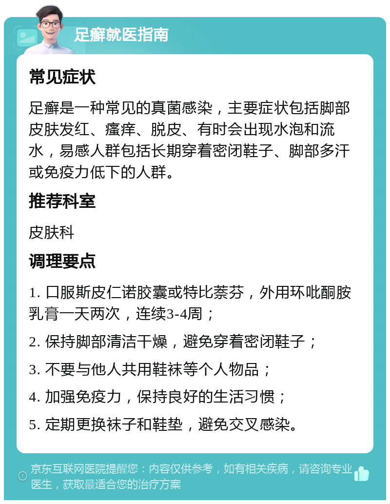 足癣就医指南 常见症状 足癣是一种常见的真菌感染，主要症状包括脚部皮肤发红、瘙痒、脱皮、有时会出现水泡和流水，易感人群包括长期穿着密闭鞋子、脚部多汗或免疫力低下的人群。 推荐科室 皮肤科 调理要点 1. 口服斯皮仁诺胶囊或特比萘芬，外用环吡酮胺乳膏一天两次，连续3-4周； 2. 保持脚部清洁干燥，避免穿着密闭鞋子； 3. 不要与他人共用鞋袜等个人物品； 4. 加强免疫力，保持良好的生活习惯； 5. 定期更换袜子和鞋垫，避免交叉感染。