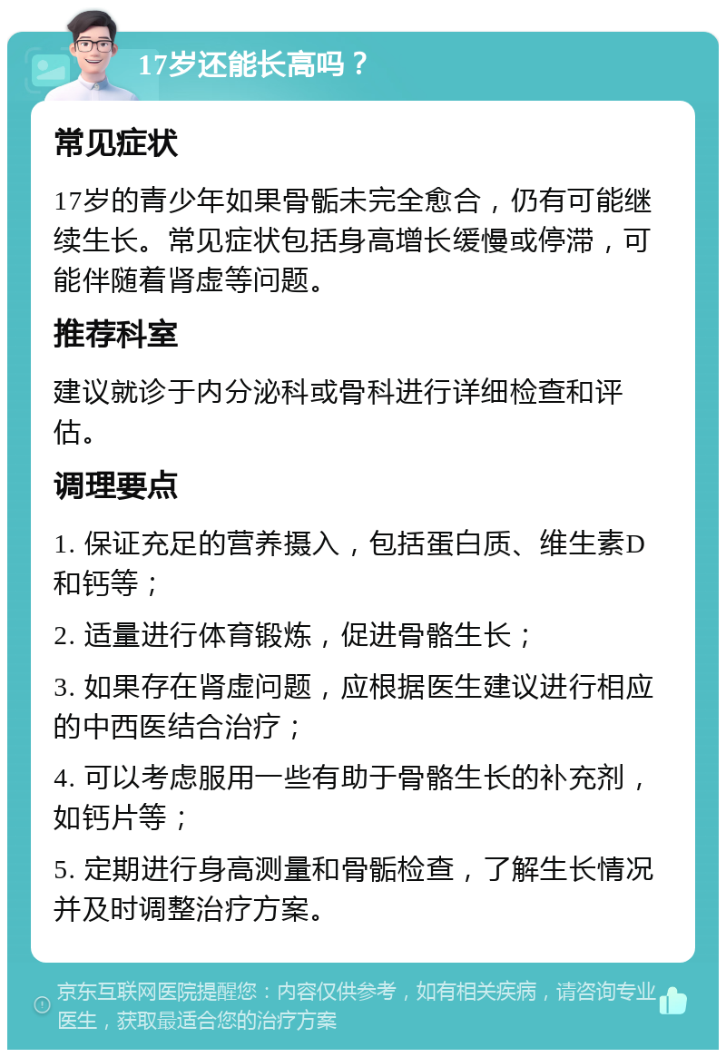 17岁还能长高吗？ 常见症状 17岁的青少年如果骨骺未完全愈合，仍有可能继续生长。常见症状包括身高增长缓慢或停滞，可能伴随着肾虚等问题。 推荐科室 建议就诊于内分泌科或骨科进行详细检查和评估。 调理要点 1. 保证充足的营养摄入，包括蛋白质、维生素D和钙等； 2. 适量进行体育锻炼，促进骨骼生长； 3. 如果存在肾虚问题，应根据医生建议进行相应的中西医结合治疗； 4. 可以考虑服用一些有助于骨骼生长的补充剂，如钙片等； 5. 定期进行身高测量和骨骺检查，了解生长情况并及时调整治疗方案。