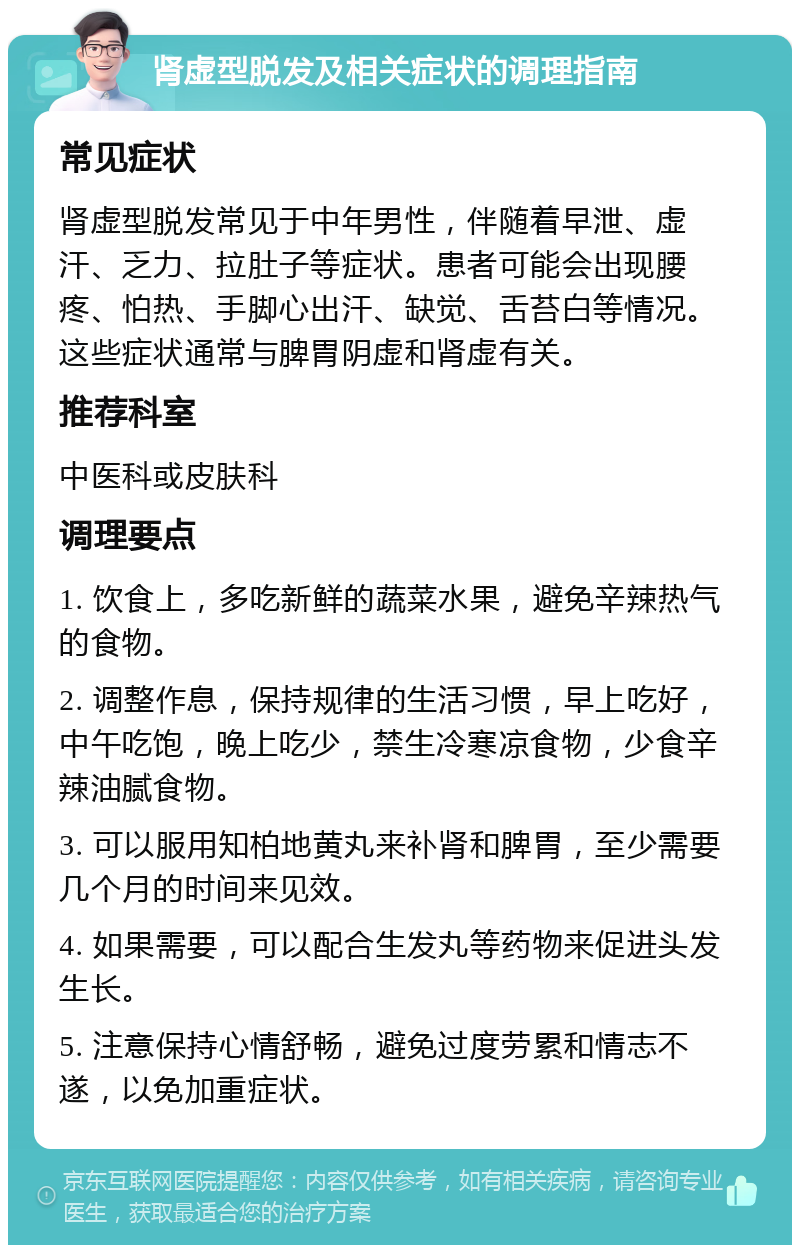 肾虚型脱发及相关症状的调理指南 常见症状 肾虚型脱发常见于中年男性，伴随着早泄、虚汗、乏力、拉肚子等症状。患者可能会出现腰疼、怕热、手脚心出汗、缺觉、舌苔白等情况。这些症状通常与脾胃阴虚和肾虚有关。 推荐科室 中医科或皮肤科 调理要点 1. 饮食上，多吃新鲜的蔬菜水果，避免辛辣热气的食物。 2. 调整作息，保持规律的生活习惯，早上吃好，中午吃饱，晚上吃少，禁生冷寒凉食物，少食辛辣油腻食物。 3. 可以服用知柏地黄丸来补肾和脾胃，至少需要几个月的时间来见效。 4. 如果需要，可以配合生发丸等药物来促进头发生长。 5. 注意保持心情舒畅，避免过度劳累和情志不遂，以免加重症状。