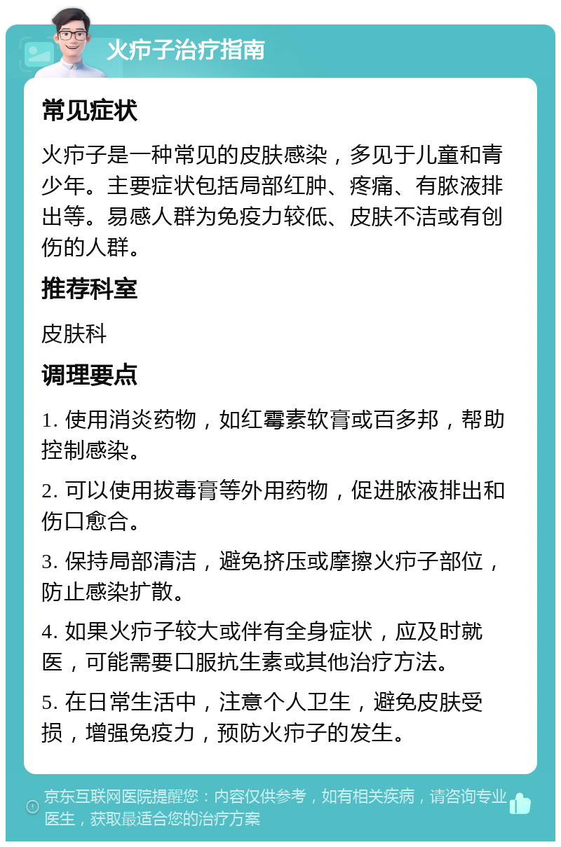 火疖子治疗指南 常见症状 火疖子是一种常见的皮肤感染，多见于儿童和青少年。主要症状包括局部红肿、疼痛、有脓液排出等。易感人群为免疫力较低、皮肤不洁或有创伤的人群。 推荐科室 皮肤科 调理要点 1. 使用消炎药物，如红霉素软膏或百多邦，帮助控制感染。 2. 可以使用拔毒膏等外用药物，促进脓液排出和伤口愈合。 3. 保持局部清洁，避免挤压或摩擦火疖子部位，防止感染扩散。 4. 如果火疖子较大或伴有全身症状，应及时就医，可能需要口服抗生素或其他治疗方法。 5. 在日常生活中，注意个人卫生，避免皮肤受损，增强免疫力，预防火疖子的发生。