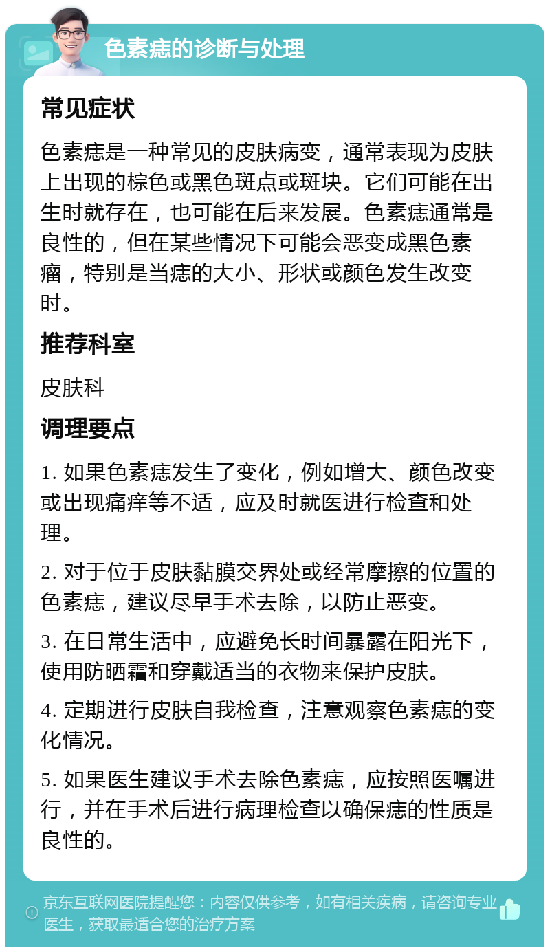 色素痣的诊断与处理 常见症状 色素痣是一种常见的皮肤病变，通常表现为皮肤上出现的棕色或黑色斑点或斑块。它们可能在出生时就存在，也可能在后来发展。色素痣通常是良性的，但在某些情况下可能会恶变成黑色素瘤，特别是当痣的大小、形状或颜色发生改变时。 推荐科室 皮肤科 调理要点 1. 如果色素痣发生了变化，例如增大、颜色改变或出现痛痒等不适，应及时就医进行检查和处理。 2. 对于位于皮肤黏膜交界处或经常摩擦的位置的色素痣，建议尽早手术去除，以防止恶变。 3. 在日常生活中，应避免长时间暴露在阳光下，使用防晒霜和穿戴适当的衣物来保护皮肤。 4. 定期进行皮肤自我检查，注意观察色素痣的变化情况。 5. 如果医生建议手术去除色素痣，应按照医嘱进行，并在手术后进行病理检查以确保痣的性质是良性的。