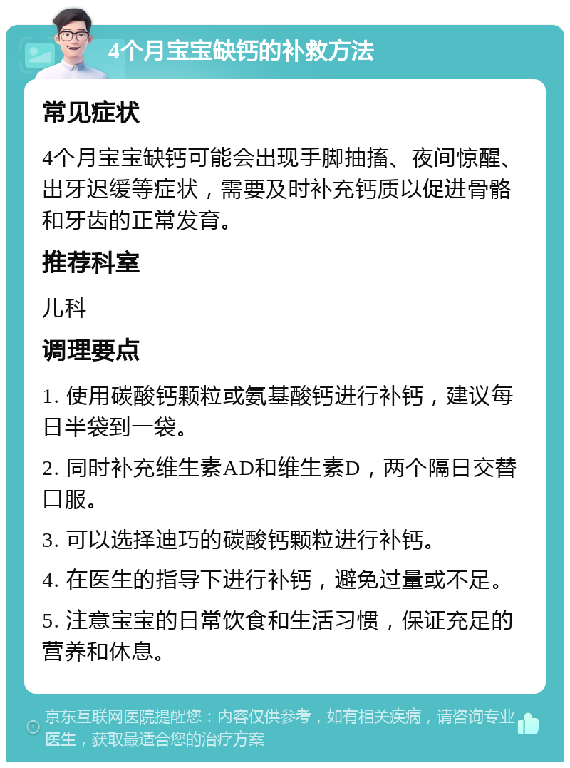 4个月宝宝缺钙的补救方法 常见症状 4个月宝宝缺钙可能会出现手脚抽搐、夜间惊醒、出牙迟缓等症状，需要及时补充钙质以促进骨骼和牙齿的正常发育。 推荐科室 儿科 调理要点 1. 使用碳酸钙颗粒或氨基酸钙进行补钙，建议每日半袋到一袋。 2. 同时补充维生素AD和维生素D，两个隔日交替口服。 3. 可以选择迪巧的碳酸钙颗粒进行补钙。 4. 在医生的指导下进行补钙，避免过量或不足。 5. 注意宝宝的日常饮食和生活习惯，保证充足的营养和休息。