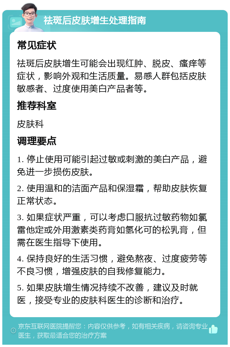 祛斑后皮肤增生处理指南 常见症状 祛斑后皮肤增生可能会出现红肿、脱皮、瘙痒等症状，影响外观和生活质量。易感人群包括皮肤敏感者、过度使用美白产品者等。 推荐科室 皮肤科 调理要点 1. 停止使用可能引起过敏或刺激的美白产品，避免进一步损伤皮肤。 2. 使用温和的洁面产品和保湿霜，帮助皮肤恢复正常状态。 3. 如果症状严重，可以考虑口服抗过敏药物如氯雷他定或外用激素类药膏如氢化可的松乳膏，但需在医生指导下使用。 4. 保持良好的生活习惯，避免熬夜、过度疲劳等不良习惯，增强皮肤的自我修复能力。 5. 如果皮肤增生情况持续不改善，建议及时就医，接受专业的皮肤科医生的诊断和治疗。