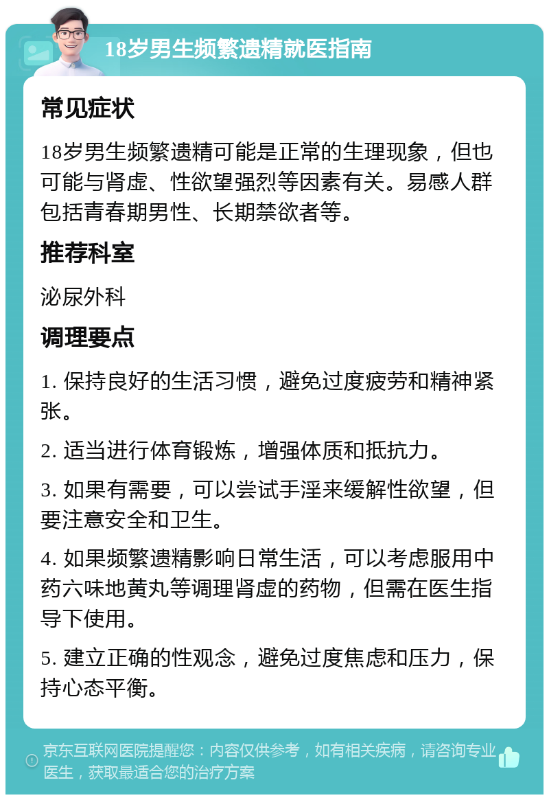 18岁男生频繁遗精就医指南 常见症状 18岁男生频繁遗精可能是正常的生理现象，但也可能与肾虚、性欲望强烈等因素有关。易感人群包括青春期男性、长期禁欲者等。 推荐科室 泌尿外科 调理要点 1. 保持良好的生活习惯，避免过度疲劳和精神紧张。 2. 适当进行体育锻炼，增强体质和抵抗力。 3. 如果有需要，可以尝试手淫来缓解性欲望，但要注意安全和卫生。 4. 如果频繁遗精影响日常生活，可以考虑服用中药六味地黄丸等调理肾虚的药物，但需在医生指导下使用。 5. 建立正确的性观念，避免过度焦虑和压力，保持心态平衡。