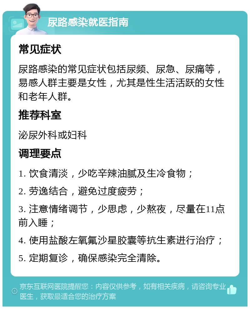 尿路感染就医指南 常见症状 尿路感染的常见症状包括尿频、尿急、尿痛等，易感人群主要是女性，尤其是性生活活跃的女性和老年人群。 推荐科室 泌尿外科或妇科 调理要点 1. 饮食清淡，少吃辛辣油腻及生冷食物； 2. 劳逸结合，避免过度疲劳； 3. 注意情绪调节，少思虑，少熬夜，尽量在11点前入睡； 4. 使用盐酸左氧氟沙星胶囊等抗生素进行治疗； 5. 定期复诊，确保感染完全清除。