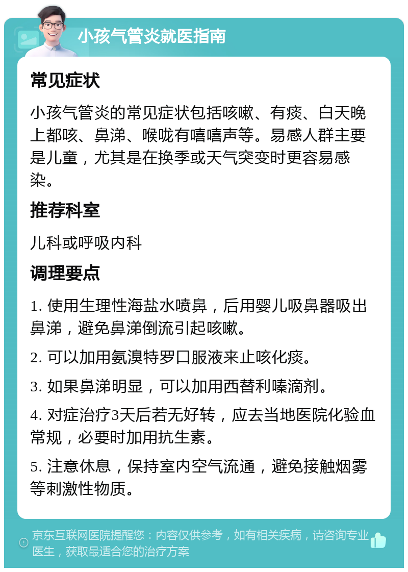 小孩气管炎就医指南 常见症状 小孩气管炎的常见症状包括咳嗽、有痰、白天晚上都咳、鼻涕、喉咙有嘻嘻声等。易感人群主要是儿童，尤其是在换季或天气突变时更容易感染。 推荐科室 儿科或呼吸内科 调理要点 1. 使用生理性海盐水喷鼻，后用婴儿吸鼻器吸出鼻涕，避免鼻涕倒流引起咳嗽。 2. 可以加用氨溴特罗口服液来止咳化痰。 3. 如果鼻涕明显，可以加用西替利嗪滴剂。 4. 对症治疗3天后若无好转，应去当地医院化验血常规，必要时加用抗生素。 5. 注意休息，保持室内空气流通，避免接触烟雾等刺激性物质。