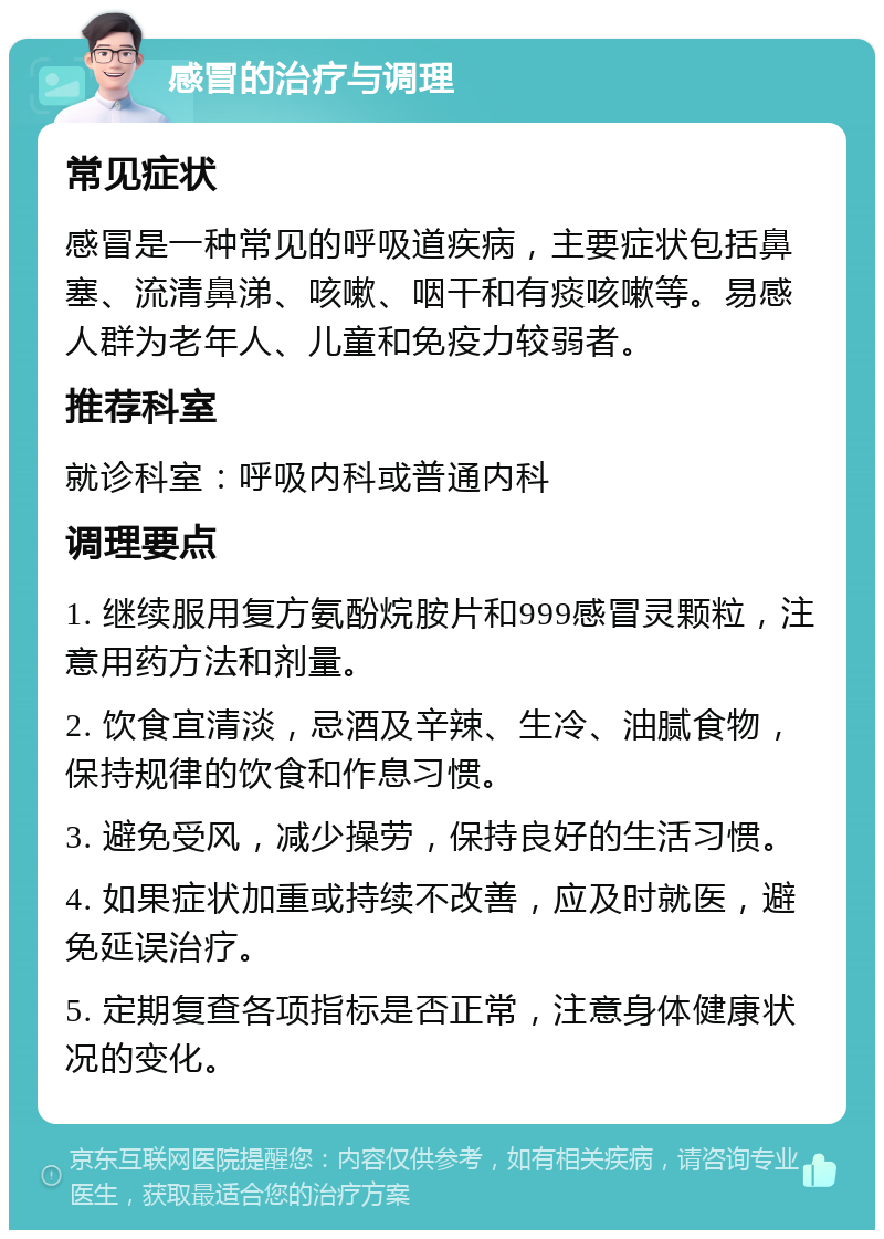 感冒的治疗与调理 常见症状 感冒是一种常见的呼吸道疾病，主要症状包括鼻塞、流清鼻涕、咳嗽、咽干和有痰咳嗽等。易感人群为老年人、儿童和免疫力较弱者。 推荐科室 就诊科室：呼吸内科或普通内科 调理要点 1. 继续服用复方氨酚烷胺片和999感冒灵颗粒，注意用药方法和剂量。 2. 饮食宜清淡，忌酒及辛辣、生冷、油腻食物，保持规律的饮食和作息习惯。 3. 避免受风，减少操劳，保持良好的生活习惯。 4. 如果症状加重或持续不改善，应及时就医，避免延误治疗。 5. 定期复查各项指标是否正常，注意身体健康状况的变化。