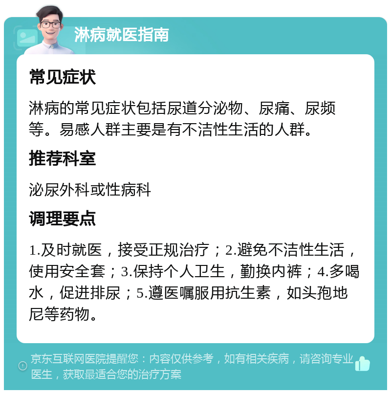 淋病就医指南 常见症状 淋病的常见症状包括尿道分泌物、尿痛、尿频等。易感人群主要是有不洁性生活的人群。 推荐科室 泌尿外科或性病科 调理要点 1.及时就医，接受正规治疗；2.避免不洁性生活，使用安全套；3.保持个人卫生，勤换内裤；4.多喝水，促进排尿；5.遵医嘱服用抗生素，如头孢地尼等药物。