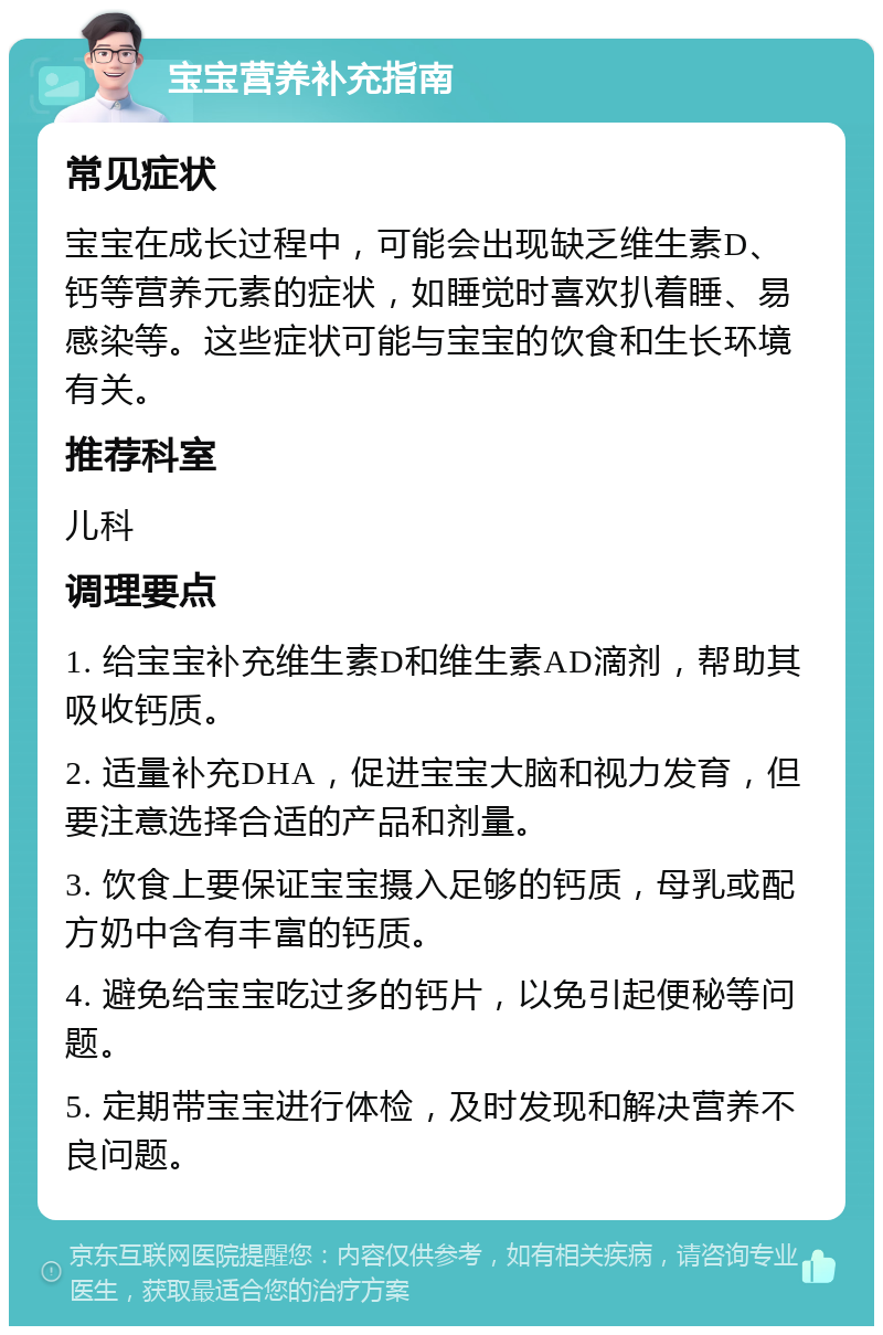 宝宝营养补充指南 常见症状 宝宝在成长过程中，可能会出现缺乏维生素D、钙等营养元素的症状，如睡觉时喜欢扒着睡、易感染等。这些症状可能与宝宝的饮食和生长环境有关。 推荐科室 儿科 调理要点 1. 给宝宝补充维生素D和维生素AD滴剂，帮助其吸收钙质。 2. 适量补充DHA，促进宝宝大脑和视力发育，但要注意选择合适的产品和剂量。 3. 饮食上要保证宝宝摄入足够的钙质，母乳或配方奶中含有丰富的钙质。 4. 避免给宝宝吃过多的钙片，以免引起便秘等问题。 5. 定期带宝宝进行体检，及时发现和解决营养不良问题。