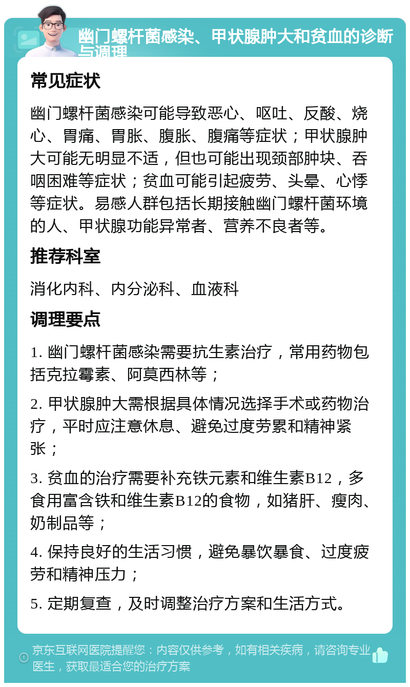 幽门螺杆菌感染、甲状腺肿大和贫血的诊断与调理 常见症状 幽门螺杆菌感染可能导致恶心、呕吐、反酸、烧心、胃痛、胃胀、腹胀、腹痛等症状；甲状腺肿大可能无明显不适，但也可能出现颈部肿块、吞咽困难等症状；贫血可能引起疲劳、头晕、心悸等症状。易感人群包括长期接触幽门螺杆菌环境的人、甲状腺功能异常者、营养不良者等。 推荐科室 消化内科、内分泌科、血液科 调理要点 1. 幽门螺杆菌感染需要抗生素治疗，常用药物包括克拉霉素、阿莫西林等； 2. 甲状腺肿大需根据具体情况选择手术或药物治疗，平时应注意休息、避免过度劳累和精神紧张； 3. 贫血的治疗需要补充铁元素和维生素B12，多食用富含铁和维生素B12的食物，如猪肝、瘦肉、奶制品等； 4. 保持良好的生活习惯，避免暴饮暴食、过度疲劳和精神压力； 5. 定期复查，及时调整治疗方案和生活方式。