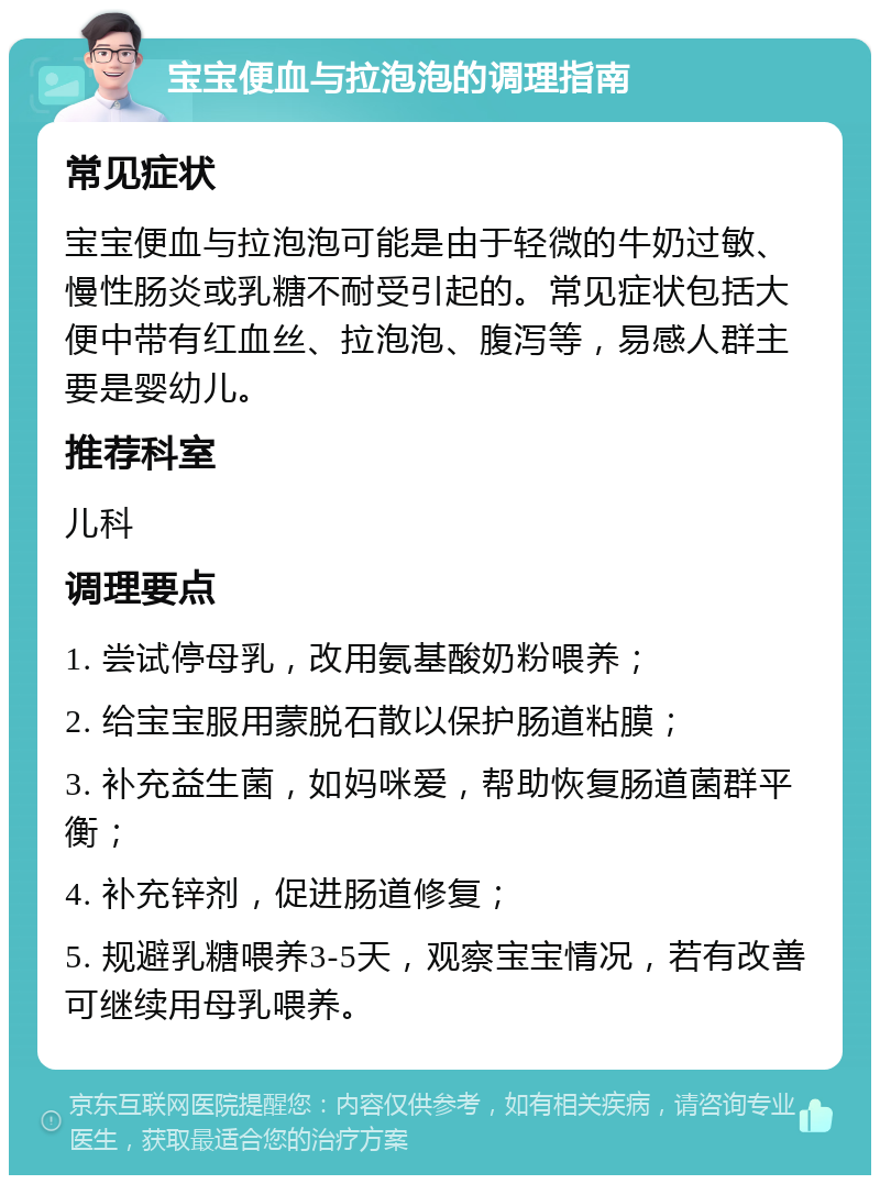 宝宝便血与拉泡泡的调理指南 常见症状 宝宝便血与拉泡泡可能是由于轻微的牛奶过敏、慢性肠炎或乳糖不耐受引起的。常见症状包括大便中带有红血丝、拉泡泡、腹泻等，易感人群主要是婴幼儿。 推荐科室 儿科 调理要点 1. 尝试停母乳，改用氨基酸奶粉喂养； 2. 给宝宝服用蒙脱石散以保护肠道粘膜； 3. 补充益生菌，如妈咪爱，帮助恢复肠道菌群平衡； 4. 补充锌剂，促进肠道修复； 5. 规避乳糖喂养3-5天，观察宝宝情况，若有改善可继续用母乳喂养。