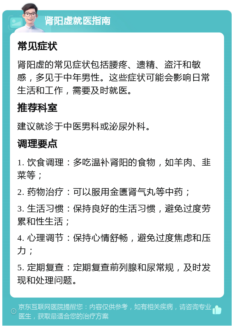 肾阳虚就医指南 常见症状 肾阳虚的常见症状包括腰疼、遗精、盗汗和敏感，多见于中年男性。这些症状可能会影响日常生活和工作，需要及时就医。 推荐科室 建议就诊于中医男科或泌尿外科。 调理要点 1. 饮食调理：多吃温补肾阳的食物，如羊肉、韭菜等； 2. 药物治疗：可以服用金匮肾气丸等中药； 3. 生活习惯：保持良好的生活习惯，避免过度劳累和性生活； 4. 心理调节：保持心情舒畅，避免过度焦虑和压力； 5. 定期复查：定期复查前列腺和尿常规，及时发现和处理问题。