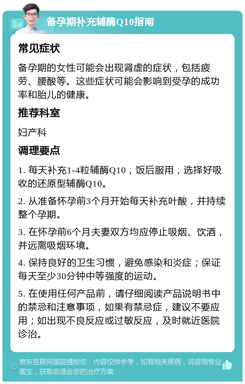 备孕期补充辅酶Q10指南 常见症状 备孕期的女性可能会出现肾虚的症状，包括疲劳、腰酸等。这些症状可能会影响到受孕的成功率和胎儿的健康。 推荐科室 妇产科 调理要点 1. 每天补充1-4粒辅酶Q10，饭后服用，选择好吸收的还原型辅酶Q10。 2. 从准备怀孕前3个月开始每天补充叶酸，并持续整个孕期。 3. 在怀孕前6个月夫妻双方均应停止吸烟、饮酒，并远离吸烟环境。 4. 保持良好的卫生习惯，避免感染和炎症；保证每天至少30分钟中等强度的运动。 5. 在使用任何产品前，请仔细阅读产品说明书中的禁忌和注意事项，如果有禁忌症，建议不要应用；如出现不良反应或过敏反应，及时就近医院诊治。