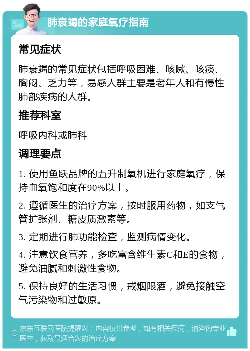 肺衰竭的家庭氧疗指南 常见症状 肺衰竭的常见症状包括呼吸困难、咳嗽、咳痰、胸闷、乏力等，易感人群主要是老年人和有慢性肺部疾病的人群。 推荐科室 呼吸内科或肺科 调理要点 1. 使用鱼跃品牌的五升制氧机进行家庭氧疗，保持血氧饱和度在90%以上。 2. 遵循医生的治疗方案，按时服用药物，如支气管扩张剂、糖皮质激素等。 3. 定期进行肺功能检查，监测病情变化。 4. 注意饮食营养，多吃富含维生素C和E的食物，避免油腻和刺激性食物。 5. 保持良好的生活习惯，戒烟限酒，避免接触空气污染物和过敏原。