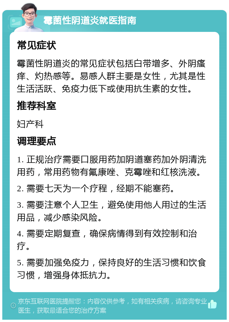 霉菌性阴道炎就医指南 常见症状 霉菌性阴道炎的常见症状包括白带增多、外阴瘙痒、灼热感等。易感人群主要是女性，尤其是性生活活跃、免疫力低下或使用抗生素的女性。 推荐科室 妇产科 调理要点 1. 正规治疗需要口服用药加阴道塞药加外阴清洗用药，常用药物有氟康唑、克霉唑和红核洗液。 2. 需要七天为一个疗程，经期不能塞药。 3. 需要注意个人卫生，避免使用他人用过的生活用品，减少感染风险。 4. 需要定期复查，确保病情得到有效控制和治疗。 5. 需要加强免疫力，保持良好的生活习惯和饮食习惯，增强身体抵抗力。