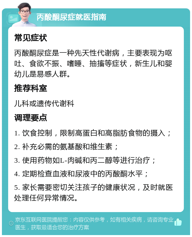 丙酸酮尿症就医指南 常见症状 丙酸酮尿症是一种先天性代谢病，主要表现为呕吐、食欲不振、嗜睡、抽搐等症状，新生儿和婴幼儿是易感人群。 推荐科室 儿科或遗传代谢科 调理要点 1. 饮食控制，限制高蛋白和高脂肪食物的摄入； 2. 补充必需的氨基酸和维生素； 3. 使用药物如L-肉碱和丙二醇等进行治疗； 4. 定期检查血液和尿液中的丙酸酮水平； 5. 家长需要密切关注孩子的健康状况，及时就医处理任何异常情况。