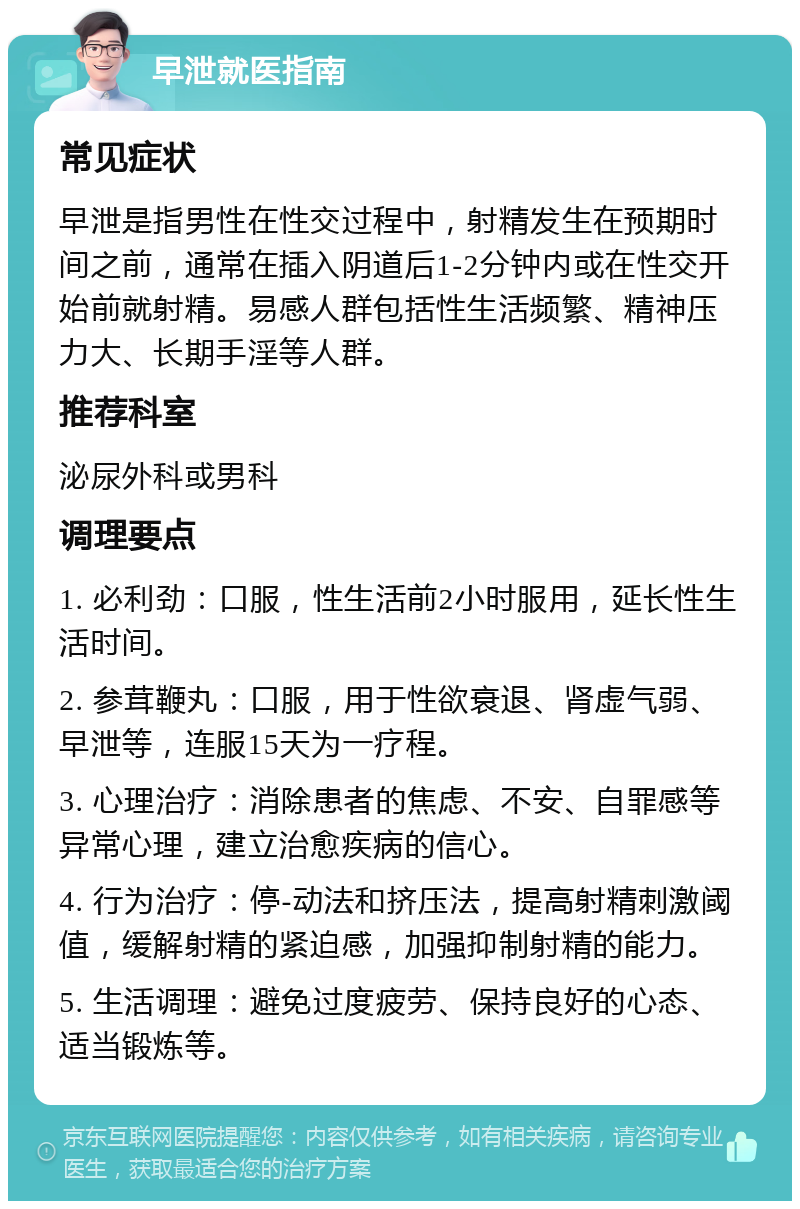 早泄就医指南 常见症状 早泄是指男性在性交过程中，射精发生在预期时间之前，通常在插入阴道后1-2分钟内或在性交开始前就射精。易感人群包括性生活频繁、精神压力大、长期手淫等人群。 推荐科室 泌尿外科或男科 调理要点 1. 必利劲：口服，性生活前2小时服用，延长性生活时间。 2. 参茸鞭丸：口服，用于性欲衰退、肾虚气弱、早泄等，连服15天为一疗程。 3. 心理治疗：消除患者的焦虑、不安、自罪感等异常心理，建立治愈疾病的信心。 4. 行为治疗：停-动法和挤压法，提高射精刺激阈值，缓解射精的紧迫感，加强抑制射精的能力。 5. 生活调理：避免过度疲劳、保持良好的心态、适当锻炼等。