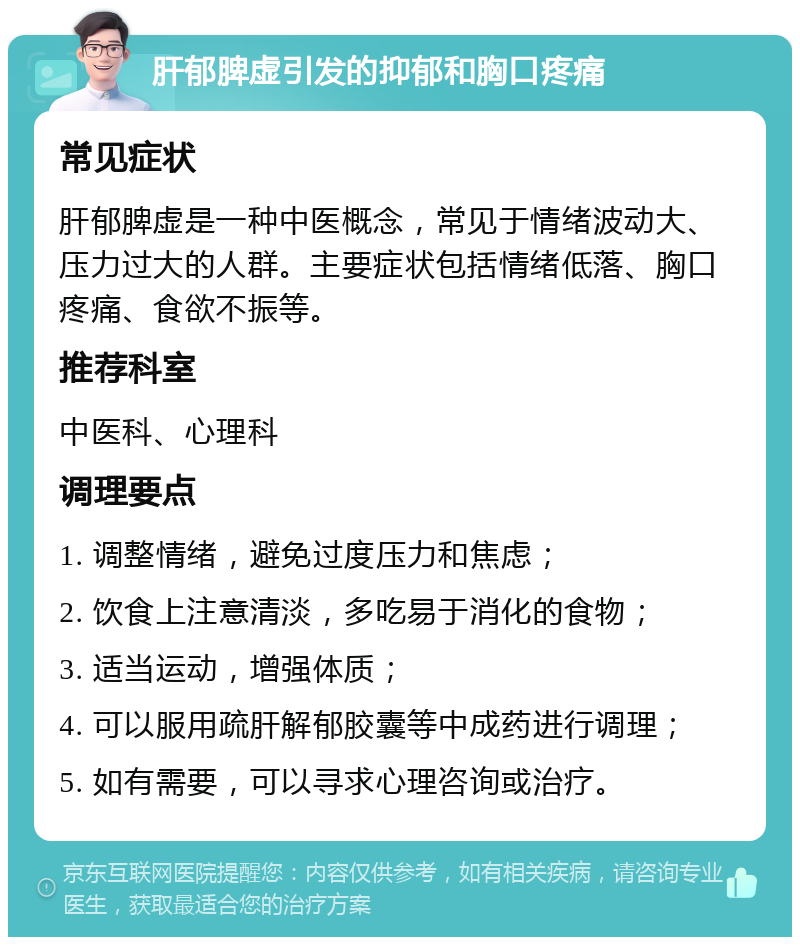 肝郁脾虚引发的抑郁和胸口疼痛 常见症状 肝郁脾虚是一种中医概念，常见于情绪波动大、压力过大的人群。主要症状包括情绪低落、胸口疼痛、食欲不振等。 推荐科室 中医科、心理科 调理要点 1. 调整情绪，避免过度压力和焦虑； 2. 饮食上注意清淡，多吃易于消化的食物； 3. 适当运动，增强体质； 4. 可以服用疏肝解郁胶囊等中成药进行调理； 5. 如有需要，可以寻求心理咨询或治疗。