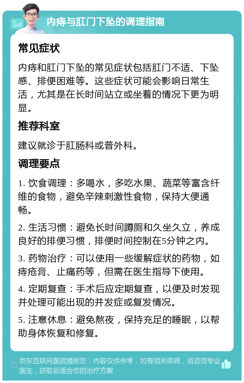 内痔与肛门下坠的调理指南 常见症状 内痔和肛门下坠的常见症状包括肛门不适、下坠感、排便困难等。这些症状可能会影响日常生活，尤其是在长时间站立或坐着的情况下更为明显。 推荐科室 建议就诊于肛肠科或普外科。 调理要点 1. 饮食调理：多喝水，多吃水果、蔬菜等富含纤维的食物，避免辛辣刺激性食物，保持大便通畅。 2. 生活习惯：避免长时间蹲厕和久坐久立，养成良好的排便习惯，排便时间控制在5分钟之内。 3. 药物治疗：可以使用一些缓解症状的药物，如痔疮膏、止痛药等，但需在医生指导下使用。 4. 定期复查：手术后应定期复查，以便及时发现并处理可能出现的并发症或复发情况。 5. 注意休息：避免熬夜，保持充足的睡眠，以帮助身体恢复和修复。