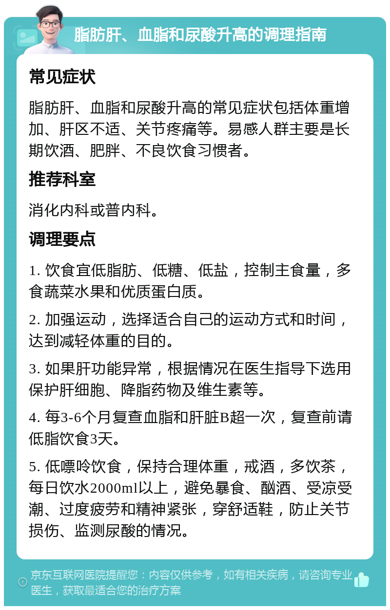 脂肪肝、血脂和尿酸升高的调理指南 常见症状 脂肪肝、血脂和尿酸升高的常见症状包括体重增加、肝区不适、关节疼痛等。易感人群主要是长期饮酒、肥胖、不良饮食习惯者。 推荐科室 消化内科或普内科。 调理要点 1. 饮食宜低脂肪、低糖、低盐，控制主食量，多食蔬菜水果和优质蛋白质。 2. 加强运动，选择适合自己的运动方式和时间，达到减轻体重的目的。 3. 如果肝功能异常，根据情况在医生指导下选用保护肝细胞、降脂药物及维生素等。 4. 每3-6个月复查血脂和肝脏B超一次，复查前请低脂饮食3天。 5. 低嘌呤饮食，保持合理体重，戒酒，多饮茶，每日饮水2000ml以上，避免暴食、酗酒、受凉受潮、过度疲劳和精神紧张，穿舒适鞋，防止关节损伤、监测尿酸的情况。