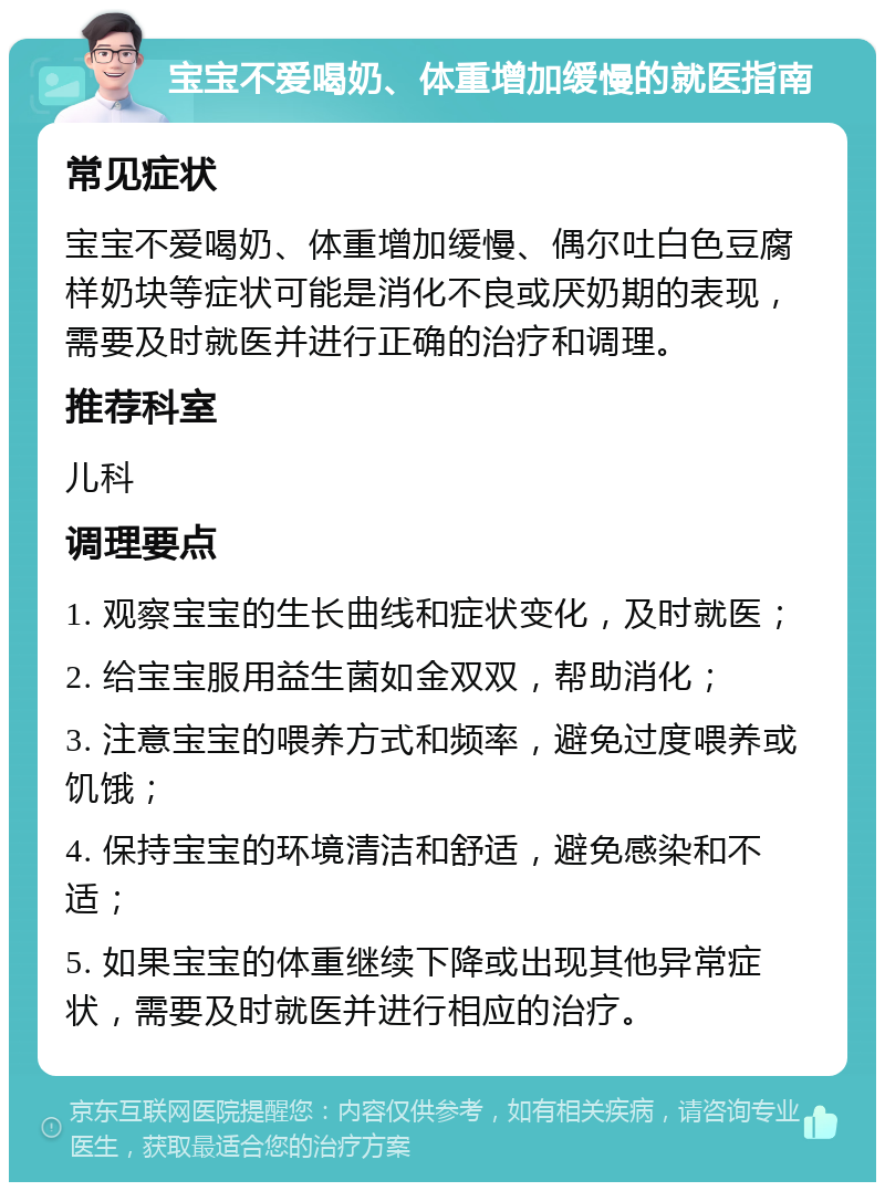 宝宝不爱喝奶、体重增加缓慢的就医指南 常见症状 宝宝不爱喝奶、体重增加缓慢、偶尔吐白色豆腐样奶块等症状可能是消化不良或厌奶期的表现，需要及时就医并进行正确的治疗和调理。 推荐科室 儿科 调理要点 1. 观察宝宝的生长曲线和症状变化，及时就医； 2. 给宝宝服用益生菌如金双双，帮助消化； 3. 注意宝宝的喂养方式和频率，避免过度喂养或饥饿； 4. 保持宝宝的环境清洁和舒适，避免感染和不适； 5. 如果宝宝的体重继续下降或出现其他异常症状，需要及时就医并进行相应的治疗。