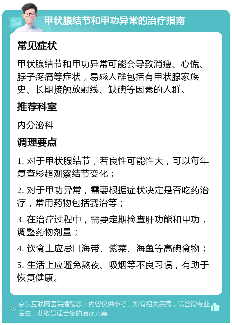 甲状腺结节和甲功异常的治疗指南 常见症状 甲状腺结节和甲功异常可能会导致消瘦、心慌、脖子疼痛等症状，易感人群包括有甲状腺家族史、长期接触放射线、缺碘等因素的人群。 推荐科室 内分泌科 调理要点 1. 对于甲状腺结节，若良性可能性大，可以每年复查彩超观察结节变化； 2. 对于甲功异常，需要根据症状决定是否吃药治疗，常用药物包括赛治等； 3. 在治疗过程中，需要定期检查肝功能和甲功，调整药物剂量； 4. 饮食上应忌口海带、紫菜、海鱼等高碘食物； 5. 生活上应避免熬夜、吸烟等不良习惯，有助于恢复健康。