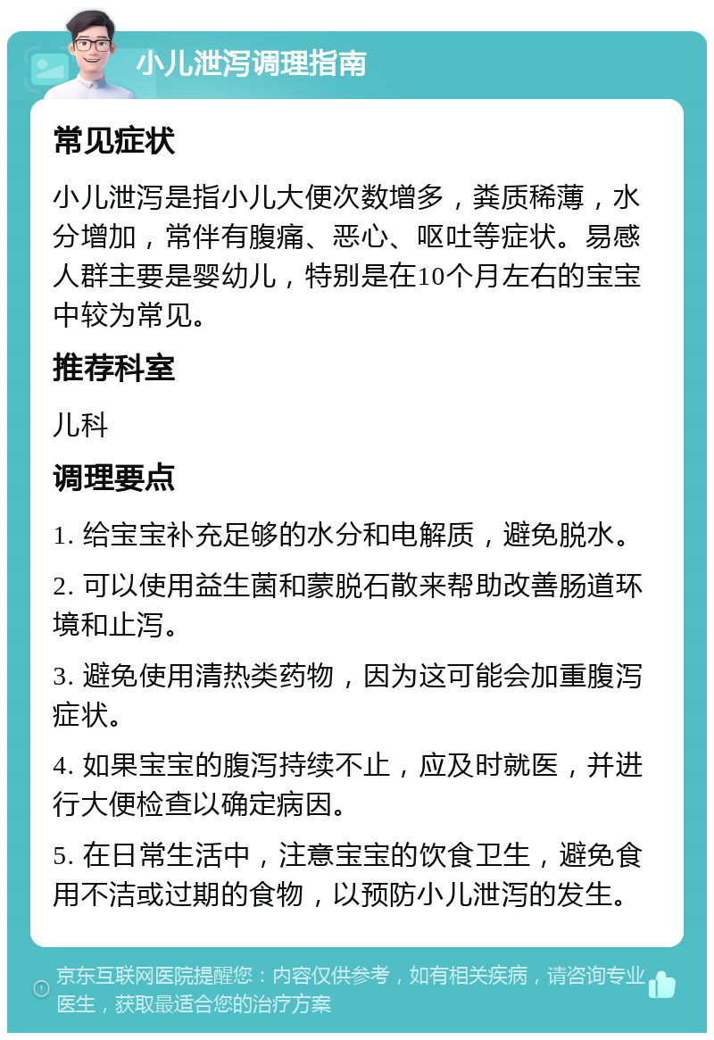 小儿泄泻调理指南 常见症状 小儿泄泻是指小儿大便次数增多，粪质稀薄，水分增加，常伴有腹痛、恶心、呕吐等症状。易感人群主要是婴幼儿，特别是在10个月左右的宝宝中较为常见。 推荐科室 儿科 调理要点 1. 给宝宝补充足够的水分和电解质，避免脱水。 2. 可以使用益生菌和蒙脱石散来帮助改善肠道环境和止泻。 3. 避免使用清热类药物，因为这可能会加重腹泻症状。 4. 如果宝宝的腹泻持续不止，应及时就医，并进行大便检查以确定病因。 5. 在日常生活中，注意宝宝的饮食卫生，避免食用不洁或过期的食物，以预防小儿泄泻的发生。