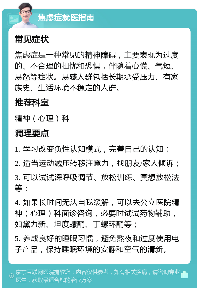 焦虑症就医指南 常见症状 焦虑症是一种常见的精神障碍，主要表现为过度的、不合理的担忧和恐惧，伴随着心慌、气短、易怒等症状。易感人群包括长期承受压力、有家族史、生活环境不稳定的人群。 推荐科室 精神（心理）科 调理要点 1. 学习改变负性认知模式，完善自己的认知； 2. 适当运动减压转移注意力，找朋友/家人倾诉； 3. 可以试试深呼吸调节、放松训练、冥想放松法等； 4. 如果长时间无法自我缓解，可以去公立医院精神（心理）科面诊咨询，必要时试试药物辅助，如黛力新、坦度螺酮、丁螺环酮等； 5. 养成良好的睡眠习惯，避免熬夜和过度使用电子产品，保持睡眠环境的安静和空气的清新。