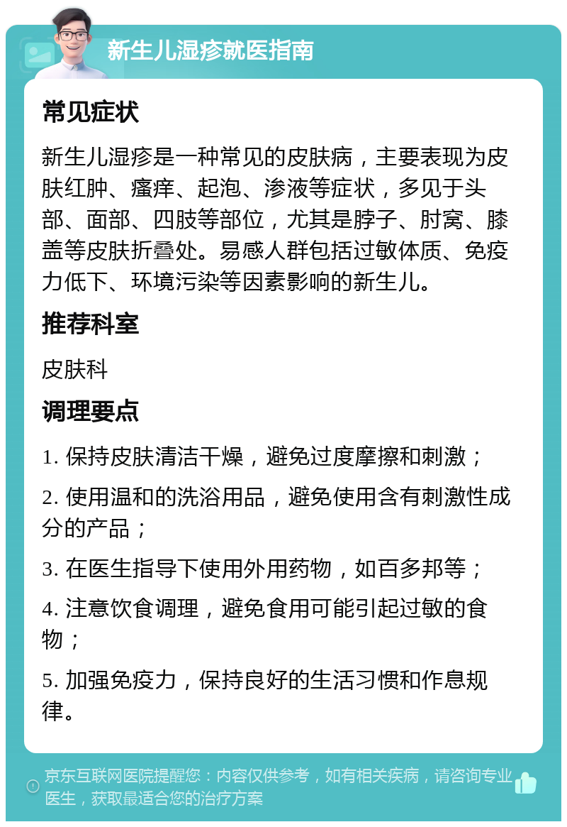 新生儿湿疹就医指南 常见症状 新生儿湿疹是一种常见的皮肤病，主要表现为皮肤红肿、瘙痒、起泡、渗液等症状，多见于头部、面部、四肢等部位，尤其是脖子、肘窝、膝盖等皮肤折叠处。易感人群包括过敏体质、免疫力低下、环境污染等因素影响的新生儿。 推荐科室 皮肤科 调理要点 1. 保持皮肤清洁干燥，避免过度摩擦和刺激； 2. 使用温和的洗浴用品，避免使用含有刺激性成分的产品； 3. 在医生指导下使用外用药物，如百多邦等； 4. 注意饮食调理，避免食用可能引起过敏的食物； 5. 加强免疫力，保持良好的生活习惯和作息规律。