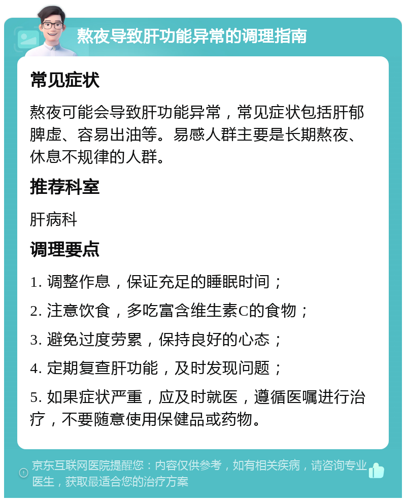 熬夜导致肝功能异常的调理指南 常见症状 熬夜可能会导致肝功能异常，常见症状包括肝郁脾虚、容易出油等。易感人群主要是长期熬夜、休息不规律的人群。 推荐科室 肝病科 调理要点 1. 调整作息，保证充足的睡眠时间； 2. 注意饮食，多吃富含维生素C的食物； 3. 避免过度劳累，保持良好的心态； 4. 定期复查肝功能，及时发现问题； 5. 如果症状严重，应及时就医，遵循医嘱进行治疗，不要随意使用保健品或药物。