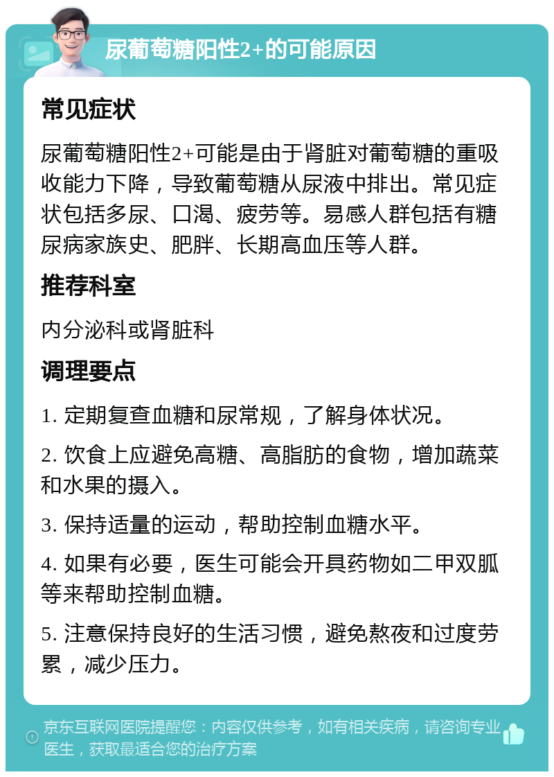 尿葡萄糖阳性2+的可能原因 常见症状 尿葡萄糖阳性2+可能是由于肾脏对葡萄糖的重吸收能力下降，导致葡萄糖从尿液中排出。常见症状包括多尿、口渴、疲劳等。易感人群包括有糖尿病家族史、肥胖、长期高血压等人群。 推荐科室 内分泌科或肾脏科 调理要点 1. 定期复查血糖和尿常规，了解身体状况。 2. 饮食上应避免高糖、高脂肪的食物，增加蔬菜和水果的摄入。 3. 保持适量的运动，帮助控制血糖水平。 4. 如果有必要，医生可能会开具药物如二甲双胍等来帮助控制血糖。 5. 注意保持良好的生活习惯，避免熬夜和过度劳累，减少压力。