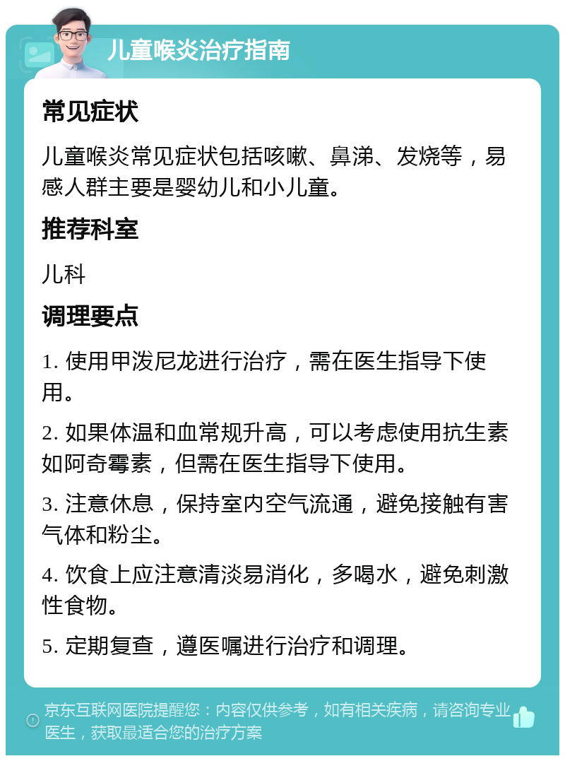 儿童喉炎治疗指南 常见症状 儿童喉炎常见症状包括咳嗽、鼻涕、发烧等，易感人群主要是婴幼儿和小儿童。 推荐科室 儿科 调理要点 1. 使用甲泼尼龙进行治疗，需在医生指导下使用。 2. 如果体温和血常规升高，可以考虑使用抗生素如阿奇霉素，但需在医生指导下使用。 3. 注意休息，保持室内空气流通，避免接触有害气体和粉尘。 4. 饮食上应注意清淡易消化，多喝水，避免刺激性食物。 5. 定期复查，遵医嘱进行治疗和调理。