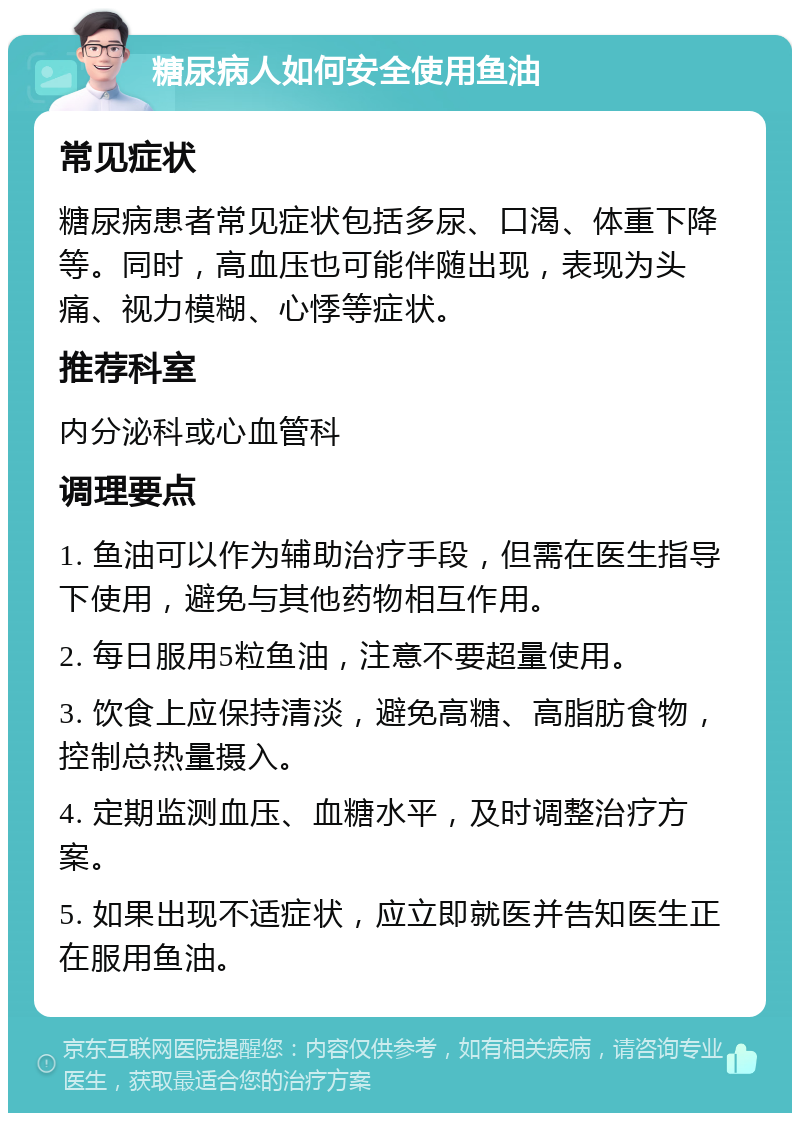 糖尿病人如何安全使用鱼油 常见症状 糖尿病患者常见症状包括多尿、口渴、体重下降等。同时，高血压也可能伴随出现，表现为头痛、视力模糊、心悸等症状。 推荐科室 内分泌科或心血管科 调理要点 1. 鱼油可以作为辅助治疗手段，但需在医生指导下使用，避免与其他药物相互作用。 2. 每日服用5粒鱼油，注意不要超量使用。 3. 饮食上应保持清淡，避免高糖、高脂肪食物，控制总热量摄入。 4. 定期监测血压、血糖水平，及时调整治疗方案。 5. 如果出现不适症状，应立即就医并告知医生正在服用鱼油。