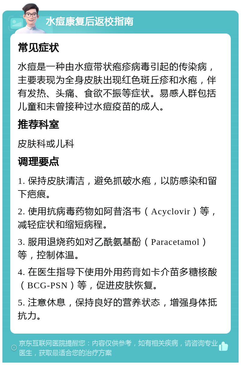 水痘康复后返校指南 常见症状 水痘是一种由水痘带状疱疹病毒引起的传染病，主要表现为全身皮肤出现红色斑丘疹和水疱，伴有发热、头痛、食欲不振等症状。易感人群包括儿童和未曾接种过水痘疫苗的成人。 推荐科室 皮肤科或儿科 调理要点 1. 保持皮肤清洁，避免抓破水疱，以防感染和留下疤痕。 2. 使用抗病毒药物如阿昔洛韦（Acyclovir）等，减轻症状和缩短病程。 3. 服用退烧药如对乙酰氨基酚（Paracetamol）等，控制体温。 4. 在医生指导下使用外用药膏如卡介苗多糖核酸（BCG-PSN）等，促进皮肤恢复。 5. 注意休息，保持良好的营养状态，增强身体抵抗力。