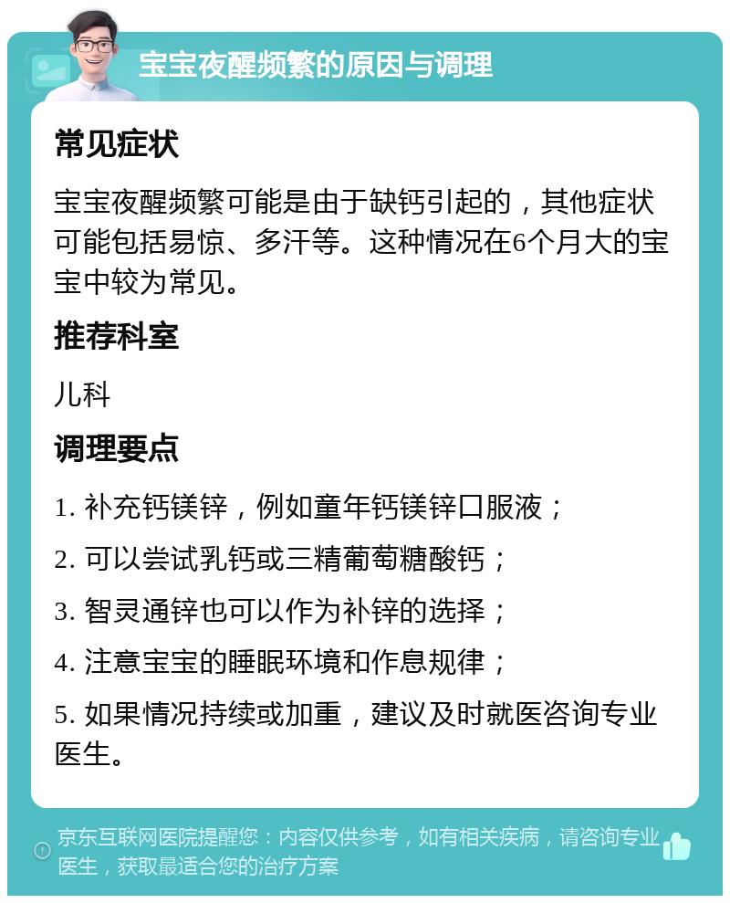 宝宝夜醒频繁的原因与调理 常见症状 宝宝夜醒频繁可能是由于缺钙引起的，其他症状可能包括易惊、多汗等。这种情况在6个月大的宝宝中较为常见。 推荐科室 儿科 调理要点 1. 补充钙镁锌，例如童年钙镁锌口服液； 2. 可以尝试乳钙或三精葡萄糖酸钙； 3. 智灵通锌也可以作为补锌的选择； 4. 注意宝宝的睡眠环境和作息规律； 5. 如果情况持续或加重，建议及时就医咨询专业医生。