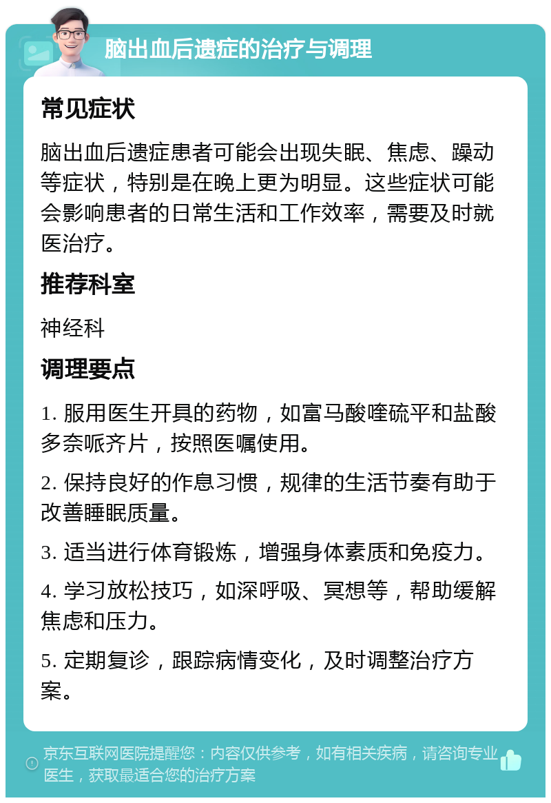 脑出血后遗症的治疗与调理 常见症状 脑出血后遗症患者可能会出现失眠、焦虑、躁动等症状，特别是在晚上更为明显。这些症状可能会影响患者的日常生活和工作效率，需要及时就医治疗。 推荐科室 神经科 调理要点 1. 服用医生开具的药物，如富马酸喹硫平和盐酸多奈哌齐片，按照医嘱使用。 2. 保持良好的作息习惯，规律的生活节奏有助于改善睡眠质量。 3. 适当进行体育锻炼，增强身体素质和免疫力。 4. 学习放松技巧，如深呼吸、冥想等，帮助缓解焦虑和压力。 5. 定期复诊，跟踪病情变化，及时调整治疗方案。