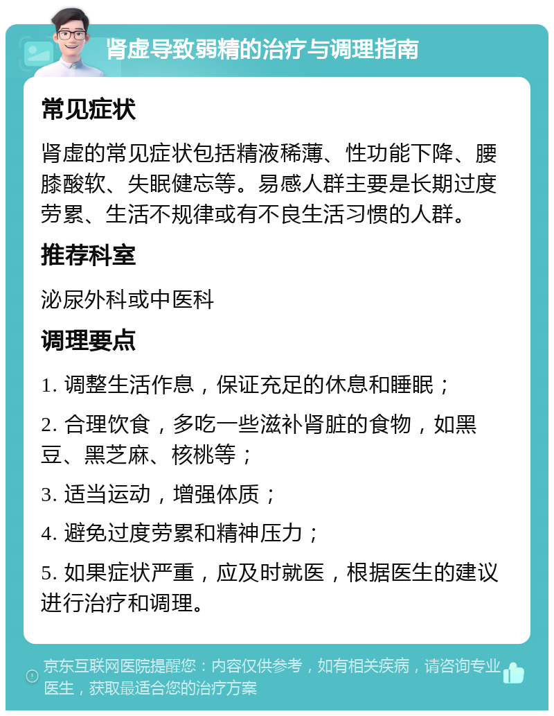 肾虚导致弱精的治疗与调理指南 常见症状 肾虚的常见症状包括精液稀薄、性功能下降、腰膝酸软、失眠健忘等。易感人群主要是长期过度劳累、生活不规律或有不良生活习惯的人群。 推荐科室 泌尿外科或中医科 调理要点 1. 调整生活作息，保证充足的休息和睡眠； 2. 合理饮食，多吃一些滋补肾脏的食物，如黑豆、黑芝麻、核桃等； 3. 适当运动，增强体质； 4. 避免过度劳累和精神压力； 5. 如果症状严重，应及时就医，根据医生的建议进行治疗和调理。