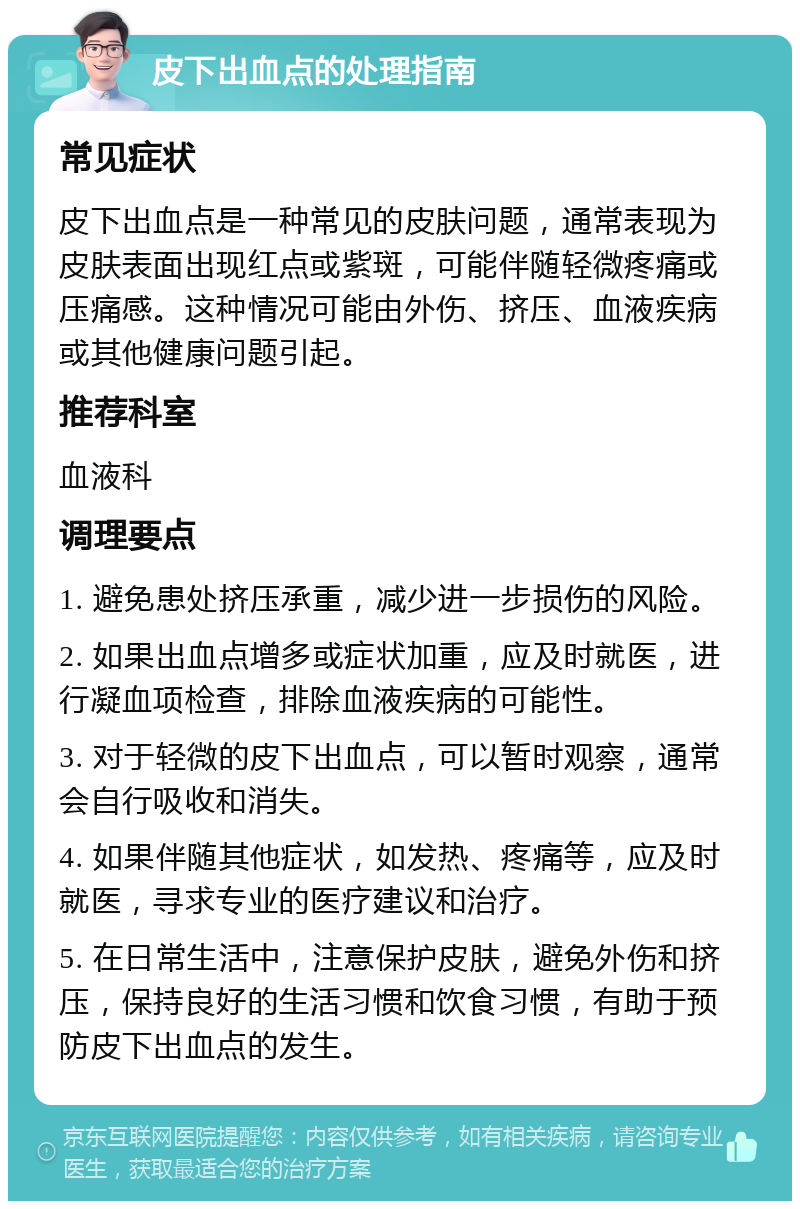 皮下出血点的处理指南 常见症状 皮下出血点是一种常见的皮肤问题，通常表现为皮肤表面出现红点或紫斑，可能伴随轻微疼痛或压痛感。这种情况可能由外伤、挤压、血液疾病或其他健康问题引起。 推荐科室 血液科 调理要点 1. 避免患处挤压承重，减少进一步损伤的风险。 2. 如果出血点增多或症状加重，应及时就医，进行凝血项检查，排除血液疾病的可能性。 3. 对于轻微的皮下出血点，可以暂时观察，通常会自行吸收和消失。 4. 如果伴随其他症状，如发热、疼痛等，应及时就医，寻求专业的医疗建议和治疗。 5. 在日常生活中，注意保护皮肤，避免外伤和挤压，保持良好的生活习惯和饮食习惯，有助于预防皮下出血点的发生。