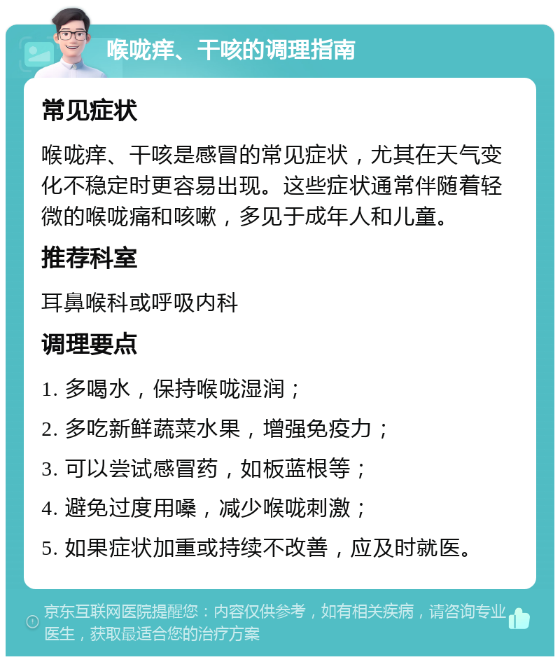 喉咙痒、干咳的调理指南 常见症状 喉咙痒、干咳是感冒的常见症状，尤其在天气变化不稳定时更容易出现。这些症状通常伴随着轻微的喉咙痛和咳嗽，多见于成年人和儿童。 推荐科室 耳鼻喉科或呼吸内科 调理要点 1. 多喝水，保持喉咙湿润； 2. 多吃新鲜蔬菜水果，增强免疫力； 3. 可以尝试感冒药，如板蓝根等； 4. 避免过度用嗓，减少喉咙刺激； 5. 如果症状加重或持续不改善，应及时就医。