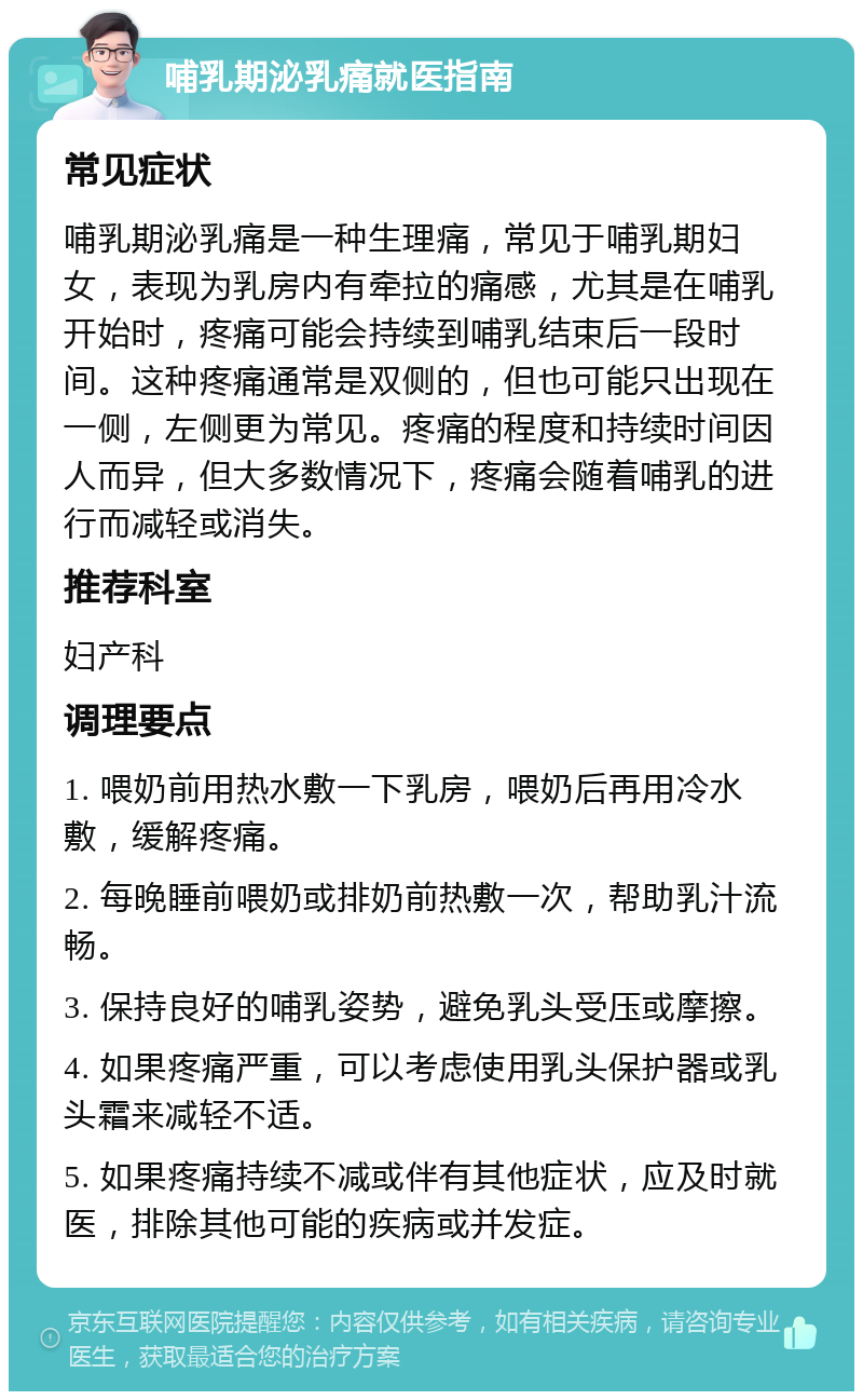 哺乳期泌乳痛就医指南 常见症状 哺乳期泌乳痛是一种生理痛，常见于哺乳期妇女，表现为乳房内有牵拉的痛感，尤其是在哺乳开始时，疼痛可能会持续到哺乳结束后一段时间。这种疼痛通常是双侧的，但也可能只出现在一侧，左侧更为常见。疼痛的程度和持续时间因人而异，但大多数情况下，疼痛会随着哺乳的进行而减轻或消失。 推荐科室 妇产科 调理要点 1. 喂奶前用热水敷一下乳房，喂奶后再用冷水敷，缓解疼痛。 2. 每晚睡前喂奶或排奶前热敷一次，帮助乳汁流畅。 3. 保持良好的哺乳姿势，避免乳头受压或摩擦。 4. 如果疼痛严重，可以考虑使用乳头保护器或乳头霜来减轻不适。 5. 如果疼痛持续不减或伴有其他症状，应及时就医，排除其他可能的疾病或并发症。