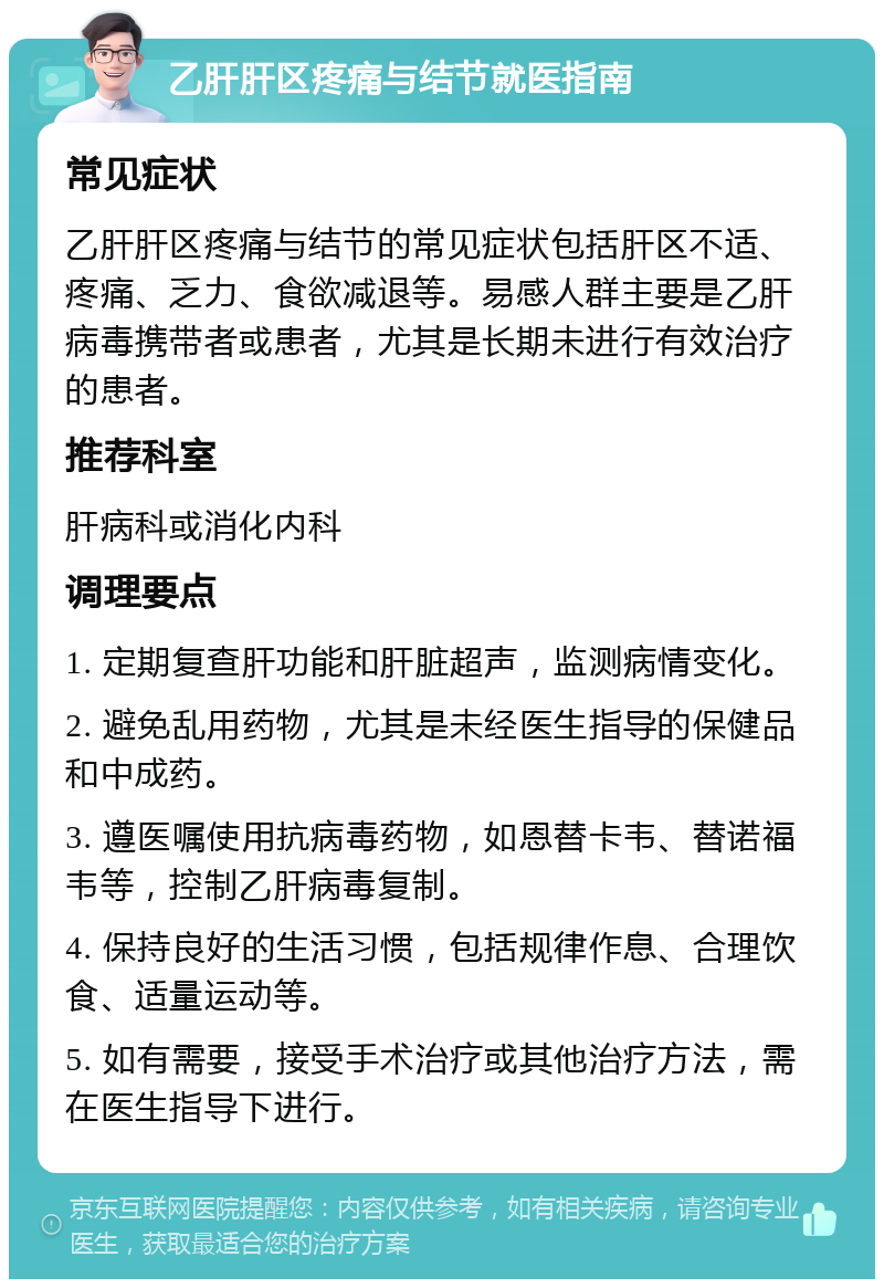 乙肝肝区疼痛与结节就医指南 常见症状 乙肝肝区疼痛与结节的常见症状包括肝区不适、疼痛、乏力、食欲减退等。易感人群主要是乙肝病毒携带者或患者，尤其是长期未进行有效治疗的患者。 推荐科室 肝病科或消化内科 调理要点 1. 定期复查肝功能和肝脏超声，监测病情变化。 2. 避免乱用药物，尤其是未经医生指导的保健品和中成药。 3. 遵医嘱使用抗病毒药物，如恩替卡韦、替诺福韦等，控制乙肝病毒复制。 4. 保持良好的生活习惯，包括规律作息、合理饮食、适量运动等。 5. 如有需要，接受手术治疗或其他治疗方法，需在医生指导下进行。