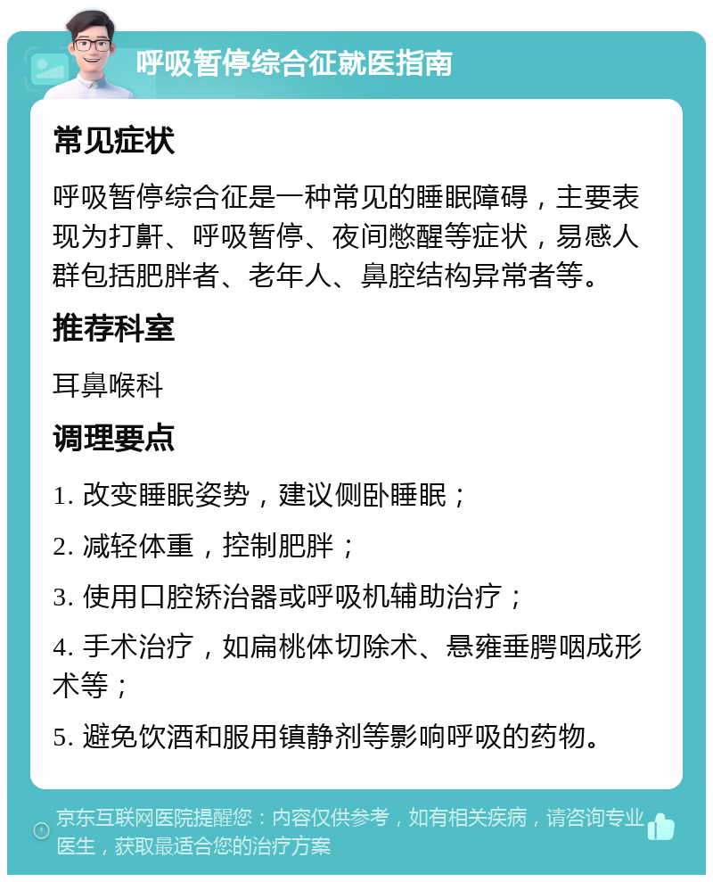 呼吸暂停综合征就医指南 常见症状 呼吸暂停综合征是一种常见的睡眠障碍，主要表现为打鼾、呼吸暂停、夜间憋醒等症状，易感人群包括肥胖者、老年人、鼻腔结构异常者等。 推荐科室 耳鼻喉科 调理要点 1. 改变睡眠姿势，建议侧卧睡眠； 2. 减轻体重，控制肥胖； 3. 使用口腔矫治器或呼吸机辅助治疗； 4. 手术治疗，如扁桃体切除术、悬雍垂腭咽成形术等； 5. 避免饮酒和服用镇静剂等影响呼吸的药物。