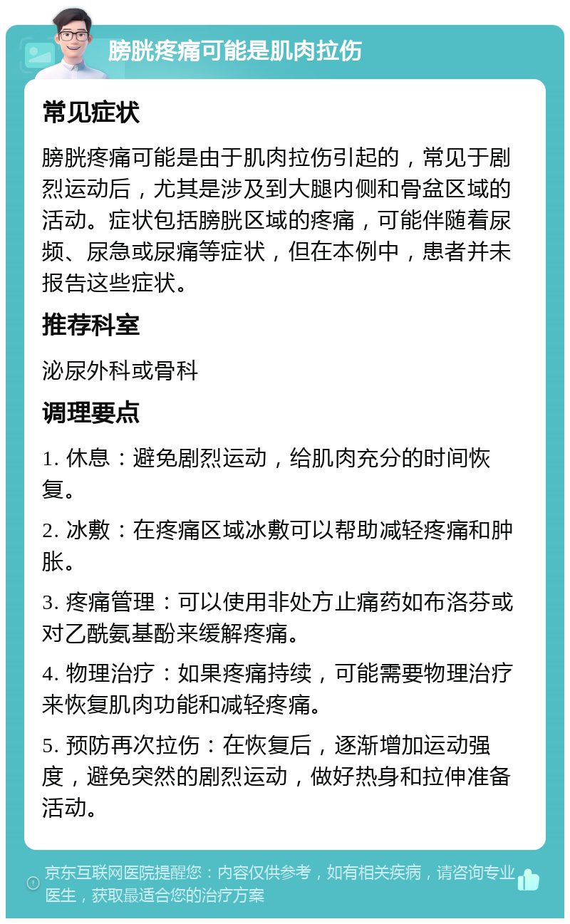 膀胱疼痛可能是肌肉拉伤 常见症状 膀胱疼痛可能是由于肌肉拉伤引起的，常见于剧烈运动后，尤其是涉及到大腿内侧和骨盆区域的活动。症状包括膀胱区域的疼痛，可能伴随着尿频、尿急或尿痛等症状，但在本例中，患者并未报告这些症状。 推荐科室 泌尿外科或骨科 调理要点 1. 休息：避免剧烈运动，给肌肉充分的时间恢复。 2. 冰敷：在疼痛区域冰敷可以帮助减轻疼痛和肿胀。 3. 疼痛管理：可以使用非处方止痛药如布洛芬或对乙酰氨基酚来缓解疼痛。 4. 物理治疗：如果疼痛持续，可能需要物理治疗来恢复肌肉功能和减轻疼痛。 5. 预防再次拉伤：在恢复后，逐渐增加运动强度，避免突然的剧烈运动，做好热身和拉伸准备活动。