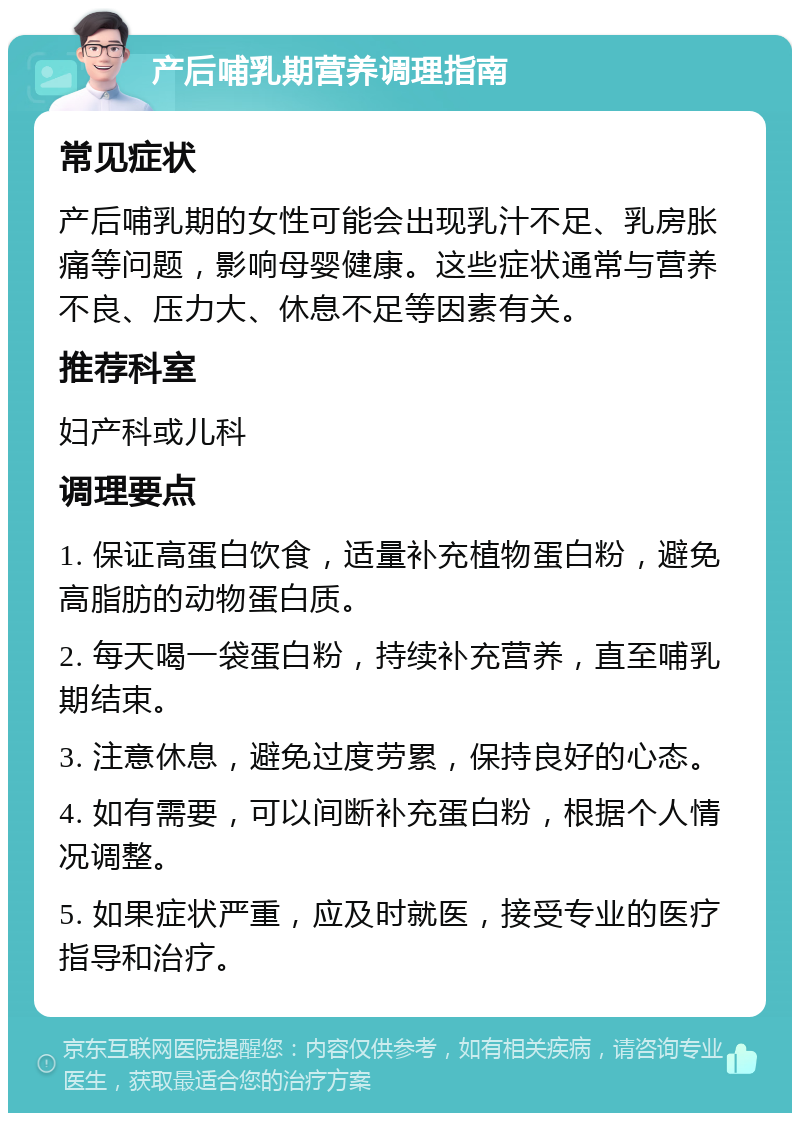 产后哺乳期营养调理指南 常见症状 产后哺乳期的女性可能会出现乳汁不足、乳房胀痛等问题，影响母婴健康。这些症状通常与营养不良、压力大、休息不足等因素有关。 推荐科室 妇产科或儿科 调理要点 1. 保证高蛋白饮食，适量补充植物蛋白粉，避免高脂肪的动物蛋白质。 2. 每天喝一袋蛋白粉，持续补充营养，直至哺乳期结束。 3. 注意休息，避免过度劳累，保持良好的心态。 4. 如有需要，可以间断补充蛋白粉，根据个人情况调整。 5. 如果症状严重，应及时就医，接受专业的医疗指导和治疗。