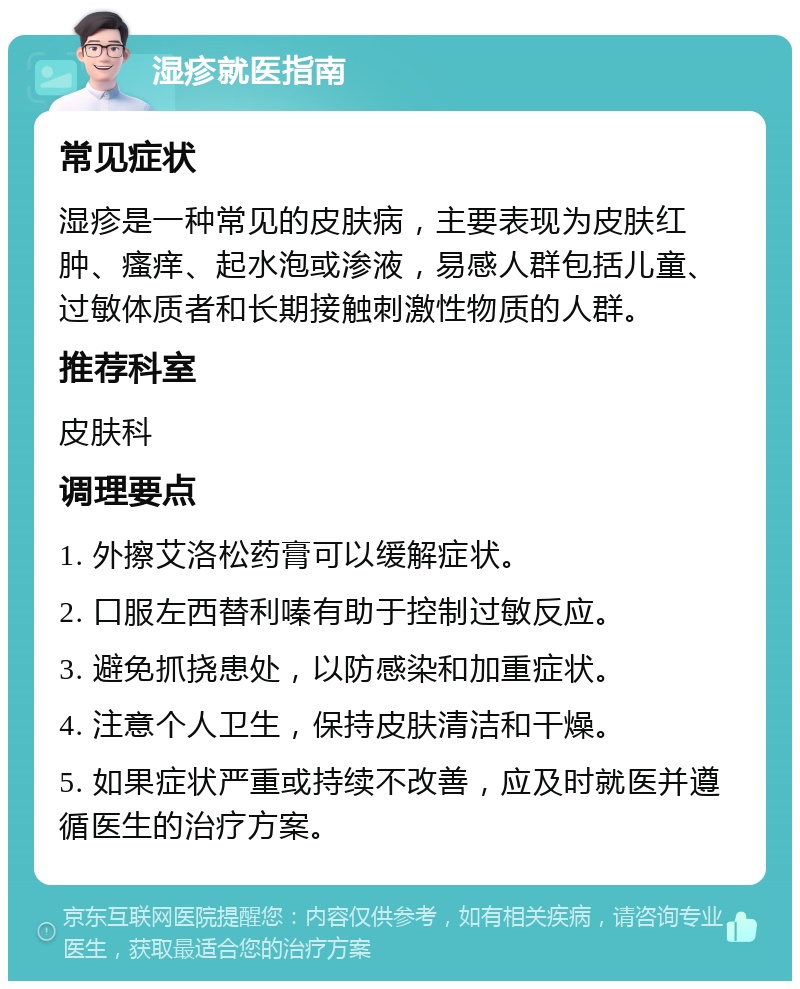 湿疹就医指南 常见症状 湿疹是一种常见的皮肤病，主要表现为皮肤红肿、瘙痒、起水泡或渗液，易感人群包括儿童、过敏体质者和长期接触刺激性物质的人群。 推荐科室 皮肤科 调理要点 1. 外擦艾洛松药膏可以缓解症状。 2. 口服左西替利嗪有助于控制过敏反应。 3. 避免抓挠患处，以防感染和加重症状。 4. 注意个人卫生，保持皮肤清洁和干燥。 5. 如果症状严重或持续不改善，应及时就医并遵循医生的治疗方案。