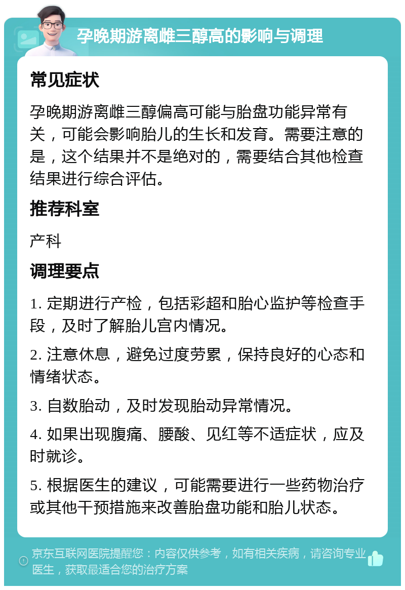 孕晚期游离雌三醇高的影响与调理 常见症状 孕晚期游离雌三醇偏高可能与胎盘功能异常有关，可能会影响胎儿的生长和发育。需要注意的是，这个结果并不是绝对的，需要结合其他检查结果进行综合评估。 推荐科室 产科 调理要点 1. 定期进行产检，包括彩超和胎心监护等检查手段，及时了解胎儿宫内情况。 2. 注意休息，避免过度劳累，保持良好的心态和情绪状态。 3. 自数胎动，及时发现胎动异常情况。 4. 如果出现腹痛、腰酸、见红等不适症状，应及时就诊。 5. 根据医生的建议，可能需要进行一些药物治疗或其他干预措施来改善胎盘功能和胎儿状态。