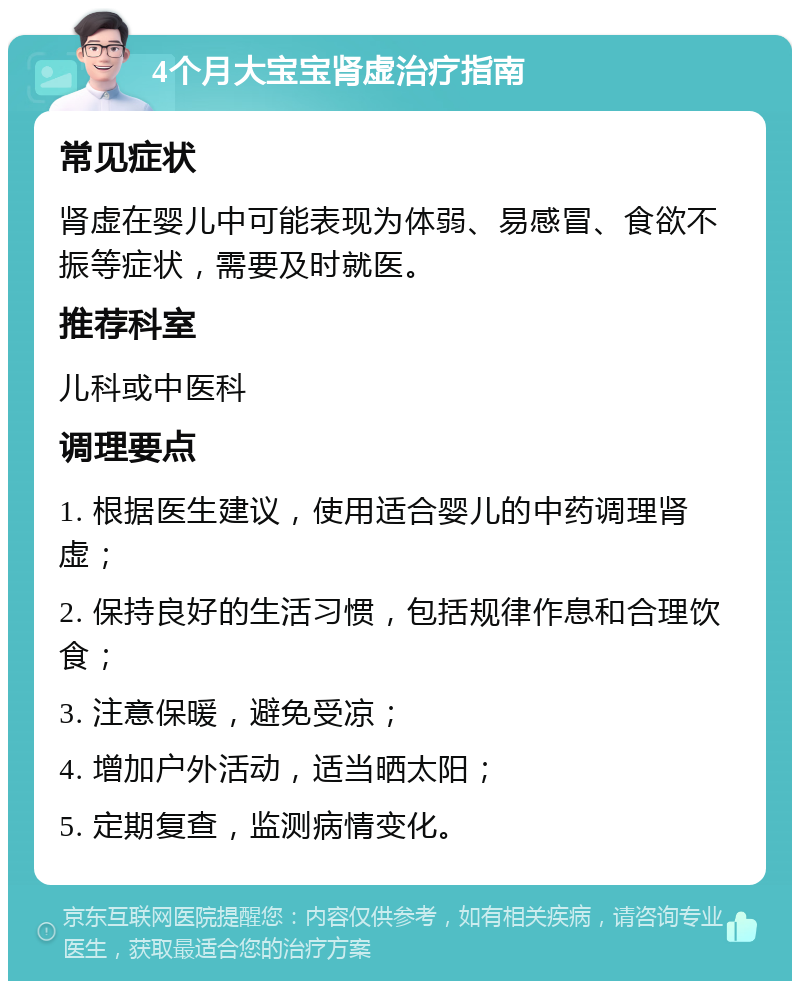 4个月大宝宝肾虚治疗指南 常见症状 肾虚在婴儿中可能表现为体弱、易感冒、食欲不振等症状，需要及时就医。 推荐科室 儿科或中医科 调理要点 1. 根据医生建议，使用适合婴儿的中药调理肾虚； 2. 保持良好的生活习惯，包括规律作息和合理饮食； 3. 注意保暖，避免受凉； 4. 增加户外活动，适当晒太阳； 5. 定期复查，监测病情变化。