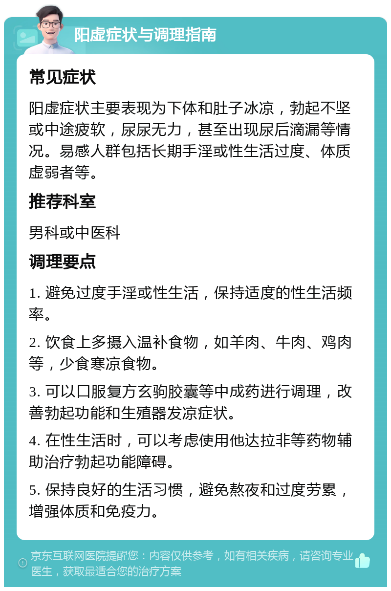 阳虚症状与调理指南 常见症状 阳虚症状主要表现为下体和肚子冰凉，勃起不坚或中途疲软，尿尿无力，甚至出现尿后滴漏等情况。易感人群包括长期手淫或性生活过度、体质虚弱者等。 推荐科室 男科或中医科 调理要点 1. 避免过度手淫或性生活，保持适度的性生活频率。 2. 饮食上多摄入温补食物，如羊肉、牛肉、鸡肉等，少食寒凉食物。 3. 可以口服复方玄驹胶囊等中成药进行调理，改善勃起功能和生殖器发凉症状。 4. 在性生活时，可以考虑使用他达拉非等药物辅助治疗勃起功能障碍。 5. 保持良好的生活习惯，避免熬夜和过度劳累，增强体质和免疫力。