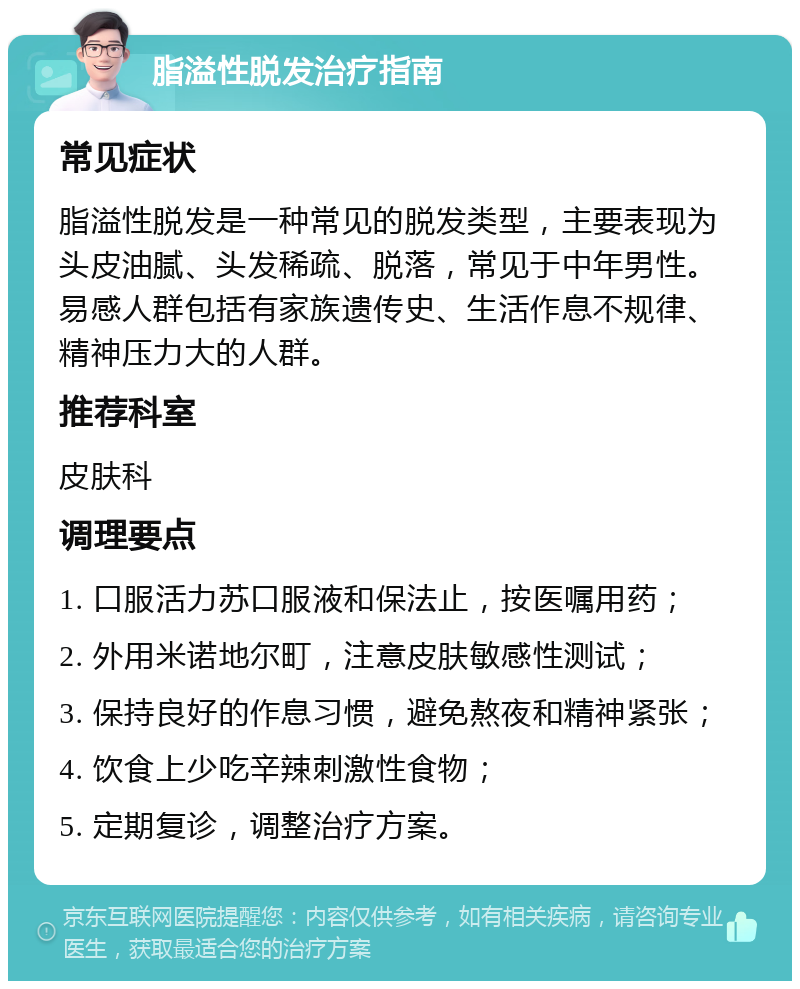 脂溢性脱发治疗指南 常见症状 脂溢性脱发是一种常见的脱发类型，主要表现为头皮油腻、头发稀疏、脱落，常见于中年男性。易感人群包括有家族遗传史、生活作息不规律、精神压力大的人群。 推荐科室 皮肤科 调理要点 1. 口服活力苏口服液和保法止，按医嘱用药； 2. 外用米诺地尔町，注意皮肤敏感性测试； 3. 保持良好的作息习惯，避免熬夜和精神紧张； 4. 饮食上少吃辛辣刺激性食物； 5. 定期复诊，调整治疗方案。