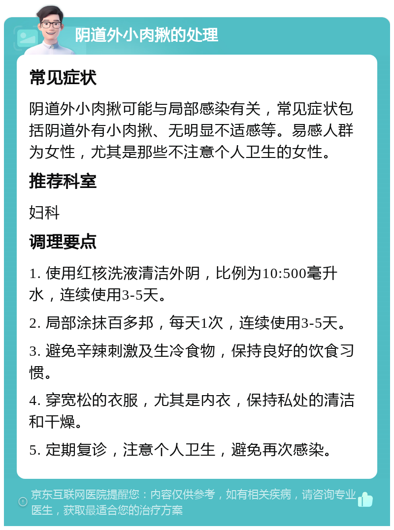 阴道外小肉揪的处理 常见症状 阴道外小肉揪可能与局部感染有关，常见症状包括阴道外有小肉揪、无明显不适感等。易感人群为女性，尤其是那些不注意个人卫生的女性。 推荐科室 妇科 调理要点 1. 使用红核洗液清洁外阴，比例为10:500毫升水，连续使用3-5天。 2. 局部涂抹百多邦，每天1次，连续使用3-5天。 3. 避免辛辣刺激及生冷食物，保持良好的饮食习惯。 4. 穿宽松的衣服，尤其是内衣，保持私处的清洁和干燥。 5. 定期复诊，注意个人卫生，避免再次感染。